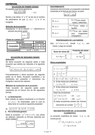 117
ECUACIÓN DE PRIMER GRADO
Es aquella cuya forma general es:
ax b 0   
Donde a las letras “a” y “b” se les da el nombre
de parámetros tal que  a ; b  y a “x” la
incógnita.
Solución de la ecuación
Despejando “x” de la relación “  ”, obtenemos la
solución de primer grado:
b
x
a
 
¡Tener en cuenta que!
Ecuación Condición
Compatible
Determinada a 0 b R 
Indeterminada a 0 b 0 
Incompatible a 0 b 0  
ECUACIÓN DE SEGUNDO GRADO
Definición
Se llama ecuación de segundo grado a toda
ecuación que admita ser reducida a la siguiente
forma:
     
2
ax bx c 0 , a ; b ; c / a 0
Frecuentemente a dicha ecuación de segundo
grado se le llama: Ecuación cuadrática y se
caracteriza por presentar 2 soluciones (su
incógnita x asume dos valores).
Métodos de resolución de la ecuación
Toda ecuación de segundo grado podrá
resolverse por al menos una de las siguientes
formas:
1. La factorización
Este método se aplica únicamente si el trinomio
2
ax bc c  es factorizable, para lo cual se
debe tener en cuenta la siguiente propiedad:
Si:      m n 0 m 0 n 0
2. Por la fórmula general
Dada la ecuación:
2
ax bx c 0   , sus raíces
se obtienen utilizando la fórmula deducida por
SADI CARNOT.
2
b b 4ac
x
2a
  

DISCRIMINANTE
Llamamos discriminante a la expresión subradical
contenida en la fórmula de Carnot, es decir:
2
b 4ac  
Si: 0 
1 2x x son raíces
reales y diferentes
Si: 0 
1 2x x son reales e
iguales
Si: 0 
1 2x x no son reales
(son imaginarios
conjugados)
PROPIEDADES DE LAS RAÍCES:
Sea:
2
ax bx c 0   ; donde 1x y 2x son
raíces. Luego se cumple:
Suma de raíces (S)
Producto de raíces
(P)
1 2
b
x x
a
   1 2
c
x x
a
 
Otras propiedades
1. 1 2| x x |
a

 
2.
1 2
1 1 b
x x c
  
3.    2 2
1 2 1 2 1 2x x x x 4x x    
4. Si las raíces son simétricas:
1 2x x 0   b 0
5 Si las raíces son recíprocas:
1 2x x 1   a c
Sean las ecuaciones:
2
ax bx c 0       I a 0
2
mx nx p 0       II m 0
Si estas ecuaciones poseen las mismas
soluciones se cumple:
a b c
m n p
 
RECONSTRUCCIÓN DE LA ECUACIÓN
CUADRÁTICA
La ecuación cuadrática de raíces 1x y 2x se
construye así:
2
1 2 1 2x (x x )x x x 0    
2
x Sx P 0  
 