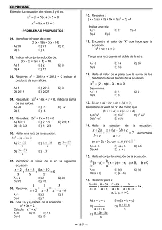 118
Ejemplo: La ecuación de raíces 3 y 5 es.
2
x (3 5)x 3 5 0    
2
x 8x 15 0  
PROBLEMAS PROPUESTOS
01. Identificar el valor de x en:
2 (x - 18) = 3(x - 14)
A) 20 B) 21 C) 2
D) 6 E) 4
02. Indicar el conjunto solución de:
(2x - 3) = 3(x + 1) – 10
A) 1 B) 2 C) 3
D) 4 E) 12
03. Resolver: x2
– 2014x + 2013 = 0 indicar el
producto de sus raíces.
A) 1 B) 2013 C) 3
D) 2014 E) 2027
04. Resuelva: 2x2
+ 16x + 7 = 0, Indica la suma
de sus raíces.
A) –8 B) 8 C) -2
D) 5 E) -5
05. Resuelva: 2x2
+ 7x – 15 = 0
A) 1/3; 1 B) 2; 1/2 C) 2/3; 1
D) - 5; 3/2 E) 1; -2/3
06. Hallar una raíz de la ecuación:
0332 2
 xx
A)
3
322  B)
4
3313 C)
2
323
D)
4
333 E) 3
07. Identificar el valor de x en la siguiente
ecuación:
x 2 4x 8 5x 10
0
3 5 2
  
  
A) - 2 B) 2 C) 2/3
D) 3/2 E) 1/2
08. Resolver:
6
3
3
1
2
1
2




 xxxx
A) 1 B) 2 C) 3
D) 4 E) 7
09. Sea : x1 y x2 raíces de la ecuación :
x2
+ 3x = 2.
Calcula: x1
2
+ x2
2
A) 9 B) 13 C) 11
D) –9 E) 15
10. Resuelva :
( x - 3) (x + 2) + 9x = 3(x2
– 5) –1
Indica una raíz:
A) 1 B) 2 C) –1
D) 4 E) 6
11. Encuentra el valor de “k” que hace que la
ecuación :
x2
+ 9x + k = 0
Tenga una raíz que es el doble de la otra.
A) 18 B) 14 C) 20
D) 9 E) 16
12. Halla el valor de n para que la suma de los
cuadrados de los raíces de la ecuación.
2
x (2 n)x 3 n 0    
Sea mínima.
A) – 1 B) 1 C) 2
D) 9 E) 0
13. Si: 0ac ad bc ab bd     .
Determine el valor de “x” de modo que
( ) ( )b c d x a c d    
A) b
2
/a
2
B) b
2
a
2
C) b
2
+a
2
D) b
2
–a
2
E) a
2
/b
14. Halla la solución de la ecuación:
2 6 3
7
x a x a b c
b c a c
   
 
 
aumentada
en a – 2b - 3c, con ,a b yc 

A) –a+b B) –a - b C) a-b
D) c+d E) a + c
15. Halla el conjunto solución de la ecuación.
a b
(x a) (x b) x; a 0; b 0
b a
      
A)  B) {a} C) {b}
D) {a + b} E) {a - b}
16. Resolver para x
n ax n bx n cx n
4x
b c a c a b a b c
  
   
    
,
a, b, c, n > 0.
A) a + b + c B) n(a + b + c)
C)
n
a b c 
D)
a b c
n
 
E)
a 2b 3c
n
 
 