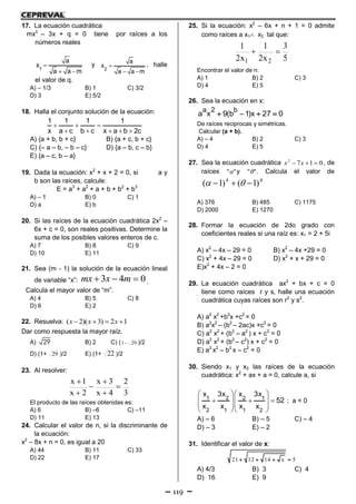 119
17. La ecuación cuadrática
mx2
– 3x + q = 0 tiene por raíces a los
números reales
1
a
x
a a m

 
y
2
a
x
a a m

 
, halle
el valor de q.
A) – 1/3 B) 1 C) 3/2
D) 3 E) 5/2
18. Halla el conjunto solución de la ecuación:
1 1 1 1
x a c b c x a b 2c
  
    
A) {a + b, b + c} B) {a + c, b + c}
C) {– a – b, – b – c} D) {a – b, c – b}
E) {a – c, b – a}
19. Dada la ecuación: x2
+ x + 2 = 0, si a y
b son las raíces, calcule:
E = a3
+ a2
+ a + b + b2
+ b3
A) – 1 B) 0 C) 1
D) a E) b
20. Si las raíces de la ecuación cuadrática 2x2
–
6x + c = 0, son reales positivas. Determine la
suma de los posibles valores enteros de c.
A) 7 B) 8 C) 9
D) 10 E) 11
21. Sea (m - 1) la solución de la ecuación lineal
de variable “x”: 043  mxmx .
Calcula el mayor valor de “m”.
A) 4 B) 5 C) 8
D) 6 E) 2
22. Resuelva: ( 2)( 3) 2 1x x x   
Dar como respuesta la mayor raíz.
A) 29 B) 2 C) ( 291 )/2
D) (1+ 29 )/2 E) (1+ 22 )/2
23. Al resolver:
3
2
4x
3x
2x
1x






El producto de las raíces obtenidas es:
A) 6 B) –6 C) –11
D) 11 E) 13
24. Calcular el valor de n, si la discriminante de
la ecuación:
x2
– 8x + n = 0, es igual a 20
A) 44 B) 11 C) 33
D) 22 E) 17
25. Si la ecuación: x2
– 6x + n + 1 = 0 admite
como raíces a x1 x2 tal que:
5
3
x2
1
x2
1
21

Encontrar el valor de n:
A) 1 B) 2 C) 3
D) 4 E) 5
26. Sea la ecuación en x:
a 2 b
a x 9(b 1)x 27 0   
De raíces reciprocas y simétricas.
Calcular (a + b).
A) – 4 B) 2 C) 3
D) 4 E) 5
27. Sea la ecuación cuadrática 0172
 xx , de
raíces "" y "" . Calcula el valor de
44
)1()1(  
A) 376 B) 485 C) 1175
D) 2000 E) 1270
28. Formar la ecuación de 2do grado con
coeficientes reales si una raíz es: x1 = 2 + 5i
A) x2
– 4x – 29 = 0 B) x2
– 4x +29 = 0
C) x2
+ 4x – 29 = 0 D) x2
+ x + 29 = 0
E)x2
+ 4x – 2 = 0
29. La ecuación cuadrática ax2
+ bx + c = 0
tiene como raíces r y s, halle una ecuación
cuadrática cuyas raíces son r2
y s2
.
A) a2
x2
+b2
x +c2
= 0
B) a2
x2
– (b2
– 2ac)x +c2
= 0
C) a2
x2
+ (b2
– a2
) x + c2
= 0
D) a2
x2
+ (b2
– c2
) x + c2
= 0
E) a2
x2
– b2
x – c2
= 0
30. Siendo x1 y x2 las raíces de la ecuación
cuadrática: x2
+ ax + a = 0, calcule a, si
1 2 2 1
2 1 1 2
x 3x x 3x
52
x x x x
  
    
  
  
; a < 0
A) – 6 B) – 5 C) – 4
D) – 3 E) – 2
31. Identificar el valor de x:
21 12 14 x 5   
A) 4/3 B) 3 C) 4
D) 16 E) 9
 