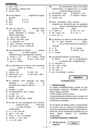 12
C. pero – Pero
D. sin embargo – Debido a ello
E. incluso – Pero
72. No fue Nigeria, ………… Argentina el equipo
ganador.
A. Sino D. si no
B. Sinó E. sí, no
C. síno
73. León de Huánuco ………… Sporting Cristal
se enfrentarán hoy; ………… que cada
equipo defenderá su posición………… la
tabla de posiciones.
A. más – pues – dentro
B. contra – por ende – para
C. y – vale decir – en
D. para – entonces – al interior de
E. así como – es más – dentro de
74. Las traqueofitas son plantas ………… poseen
vasos, ………… un mismo sistema …………
transportar agua y las sustancias nutritivas.
A. donde – y – en D. y – porque – donde
B. y – con – para E. que – o sea – para
C. que – y – donde
75. La agricultura es el recurso más importante
………… cuenta el hombre ………… su
subsistencia.
A. menos – con D. más – con
B. sobre el que – en E. con el que – para
C. por el que – con
76. La telefonía móvil transmite una señal
analógica …………, la señal ………… se
transmite toma valores continuos ………… el
tiempo.
A. también – y – para
B. en consecuencia – que – aunque
C. y – que – sin
D. por ello – que – en
E. según – de modo que – desde
77. El axón es una prolongación de la neurona
………… puede ser corto, ………… tener más
………… un metro de largo ………… termina
ramificándose.
A. o – y – de – por qué
B. que – o – de – que
C. como – y – de – sin embargo
D. cuando – o – de – como
E. y – y – de – pero
78. ………… las advertencias sobre una posible
contaminación, no dejamos de ir a la playa
………… cuando el trabajo era arduo.
A. No obstante – más D. Debido a – si no
B. A pesar de – sino E. Aunque – incluso
C. Ya que – aún
79. Aros, armatostes, faros, adornos …………
imágenes son elementos que van quedando
………… desuso. Generalmente, cubriéndose
de polvo, moho ………… óxido.
A. y – para – u D. con – en – con
B. sin – como – sin D. e – en – u
C. para – sin – y
80. La literatura no camina a través de los siglos
con un paso tranquilo ………… parejo,
………… con un andar agresivo de ojerizas y
rencores.
A. a – ni D. ni – aunque
B. y – sino E. es decir – sino
C. y – a pesar
81. Los grandes trabajos no son hechos …………
la fuerza, ………… por la perseverancia,
………… no asimilas esto, no llegarás lejos.
A. a – más bien – o
B. con – pero – mejor
C. por – sino – si
D. en – pero – y
E. por – sin embargo – aunque
PAREMIOLOGÍA
I. SIGNIFICACIÓN
La palabra PAREMIOLOGÍA procede de dos
terminologías helénicas. PAREMIA: proverbio,
refrán, adagio, sentencia.
LOGÍA: tratado, estudio, ciencia.
La paremiología se entiende como el estudio o el
tratado de las expresiones figuradas, es decir, de
los refranes o proverbios.
En la práctica de aptitud verbal, la paremiología
se concibe como un ejercicio de habilidad que
impulsa la capacidad de análisis, interpretación o
traducción de las expresiones figuradas que, de
forma latente, poseen un significado
trascendente.
II. ESTRUCTURA DEL EJERCICIO
“No hay rosa sin
espinas”.
SEMANA 3
PREMISA
 