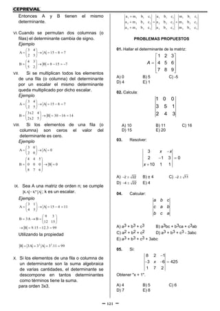 121
Entonces A y B tienen el mismo
determinante.
VI. Cuando se permutan dos columnas (o
filas) el determinante cambia de signo.
Ejemplo
3 4
A A 15 8 7
2 5
4 3
B B 8 15 7
5 2
 
     
 
 
      
 
VII. Si se multiplican todos los elementos
de una fila (o columna) del determinante
por un escalar el mismo determinante
queda multiplicado por dicho escalar.
Ejemplo
3 4
A A 15 8 7
2 5
3x2 4
B B 30 16 14
2x2 5
 
     
 
 
     
 
VIII. Si los elementos de una fila (o
columna) son ceros el valor del
determinante es cero.
Ejemplo
3 0
A A 0
2 0
4 4 5
B 0 0 0 B 0
8 7 6
 
   
 
 
 
   
 
 
IX. Sea A una matriz de orden n; se cumple
nKA = K A ; k es un escalar.
Ejemplo
3 1
A A 15 4 11
4 5
 
     
 
9 3
B 3A B
12 15
B 9.15 12.3 99
 
    
 
   
Utilizando la propiedad
2 2
B 3A 3 A 3 .11 99   
X. Si los elementos de una fila o columna de
un determinante son la suma algebraica
de varias cantidades, el determinante se
descompone en tantos determinantes
como términos tiene la suma.
para orden 3x3.
1 1 1 1 1 1 1 1 1 1
2 2 2 2 2 2 2 2 2 2
3 3 3 3 3 3 3 3 3 3
a m b c a b c m b c
a m b c a b c m b c
a m b c a b c m b c

  

PROBLEMAS PROPUESTOS
01. Hallar el determinante de la matriz:
 
 
  
  
1 2 3
4 5 6
7 8 9
A
A) 0 B) 5 C) -5
D) 4 E) 1
02. Calcula:
1 0 0
3 5 1
2 4 3
A) 10 B) 11 C) 16
D) 15 E) 20
03. Resolver:

 

3
2 1 3 0
10 1 1
x x
x
A)  2 22 B) ± 4 C)  2 11
D)  4 22 E) 4
04. Calcular:
a b c
c a b
b c a
A) a3 + b3 + c3 B) a3bc + b3ca + c3ab
C) a2 + b2 + c2 D) a3 + b3 + c3 - 3abc
E) a3 + b3 + c3 + 3abc
05. Si:

  
8 2 1
3 6 425
1 7 2
x
Obtener "x + 1".
A) 4 B) 5 C) 6
D) 7 E) 8
 