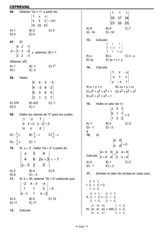 122
06. Obtener "2x + 1"; a partir de:

1
4 5 0 101
16 25 81
x x
A) 1 B) 2 C) 3
D) 4 E) 5
07. Si:

 

4 2 1
5 3 2
3 2 1
A y además: |A| = 1
Obtener: |At|
A) 1 B) -1 C) 1t
D) t E) 0
08. Hallar:


5 4 5 1
8 2 8 2
6 3 6 5
3 1 3 7
A) 376 B) 425 C) -1
D) 0 E) 1
09. Hallar los valores de "k" para los cuales:

  
1 2 7
2 2 0
4 8
k k k
k
A) - 4
;3
3
B) 
4
; 3
3
C) 
3
; 4
4
D) -
3
;4
4
E) 1
10. Si: x  Z , hallar "3x + 2" a partir de:
  

3 4
4 6 2 3 1
3 2 5
x
x
x
A) 2 B) 4 C) 6
D) 8 E) – 2
11. Si: k  IN, obtener "3k + 5" sabiendo que:
  

 
2 3
1 1 2 0
1 1 2
k k
k k
A) 4 B) 5 C) 19
D) 11 E) 17
12. Calcular:
1 1 1
35 37 34
23 26 25
A) 8 B) 6 C) 7
D) -14 E) -16
13. Calcular:


1 1 1
1 1 1
1 1 1
x
y
A) y B) x C) x - y
D) xy E) xy + x + y
14. Calcular:



1
1
1
z y
z x
y x
A) x + y + z B) -(x + y + z)
C) x2 + y2 + z2 + 1 D) x2 + y2 + z2
E) x2 + y2 + z2 – 1
15. Hallar el valor de “x”:
2 1
0 1 1
1 3 2
x
= 0
A) 1 B) 2 C) 3
D) - 1 E) - 2
g
16. Si:
a b
c d = 0
Calcular:
 

 
a b b a a b
c d d c c d
A) 0 B) 1 C) 2
D) - 1 E) – 2
17. Señalar el valor de verdad en cada caso.
I.
3 0 1
2 0 3
1 0 2
= 0
II.
2 3 1
4 1 2
2 1 3
= -
2 3 1
2 1 3
4 1 2
III.
5 10 15
40 50 60
8 8 8
= 400
1 2 3
4 5 6
1 1 1
 