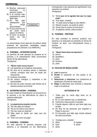13
III. TIPOLOGÍA
La paremiología como ejercicio de aptitud verbal
presenta las siguientes variedades (según
propedéutica de admisión a la UNHEVAL).
A. PAREMIA – INTERPRETACIÓN
La paremia de este ejemplo se propone en la
premisa y la interpretación debe encontrarse
dentro de las alternativas.
Verbigracia:
1. “Bicho malo nunca muere”.
A) Las bacterias se multiplican demasiado.
B) Se dice de la persona astuta o maliciosa
cuando consigue salir bien de todas las
situaciones.
C) Insectos inmortales.
D) De actitud enérgica y resistente a las
adversidades.
E) Se dice de quien siempre sale librado de lo
adverso porque es inmortal.
B. INTERPRETACIÓN – PAREMIA
En este modelo la interpretación se encuentra en
la premisa y en las alternativas se ubica la
paremia adecuada.
Verbigracia:
2. La experiencia enseña mucho.
A) “No hay atajo sin trabajo”.
B) “No es oro todo lo que reluce”.
C) “No hay rosas sin espinas”.
D) “Más sabe el diablo por viejo que por
diablo”.
E) “Amor con amor se paga”.
C. PAREMIA – PAREMIA
En este ejercicio la premisa propone una
paremia y la respuesta en las alternativas
corresponde a otra paremia de significación muy
parecida a la anterior.
Verbigracia:
3. “A lo que no te agrada haz que no oyes
nada”.
A) “A la vejez, viruelas”.
B) “A cada cerdo le llega su San Martín”.
C) “Muerto el perro, se acabó la rabia”.
D) “Quien bien te quiere te hará llorar”.
E) “A palabras necias, oídos sordos”.
D. PAREMIA – SÍNTESIS
En este prototipo la premisa propone una
paremia y la respuesta se presenta en forma de
síntesis, es decir, una interpretación breve y
precisa.
Verbigracia:
4. “Quien tiene boca se equivoca”.
A) yermo
B) gacetillero
C) yerro
D) barítono
E) yerto
IV. PAUTAS DE RESOLUCIÓN
5. Leer la paremia.
6. Dividir la expresión en dos partes si es
amplia.
7. Determinar y relacionar con coherencia el
significado concreto de cada parte.
8. Elegir la alternativa que coincida o interpreta
mejor a la paremia.
ACTIVIDAD N° 03
1. “Gallo que no canta algo tiene en la
garganta”.
A. En un coro siempre hay un desafinado.
B. Contra los malos gustos musicales.
C. Cuando alguien calla es que tiene algo que
ocultar.
D. Se dice de las personas que engañan o
fingen lo que son.
E. Es frecuente que falte algo donde debería
ser fácil encontrarlo.
2. “Contigo pan y cebolla”.
A. Óbito D. lealtad
B. Gula E. plinto
C. óbice
A) Muchas personas
hermosas no
parecen nobles.
B) A la comida bien
preparada le suele
faltar algo.
C) No hay algo
satisfactorio que
no tenga
adversidades.
D) El que presume de
ser santo tiene
seguro el infierno.
E) El amor no puede
existir sin las
espinas.
ALTERNATIVAS
 