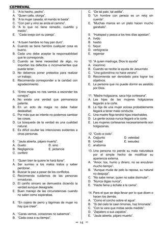 14
3. “A lo hecho, pecho”.
A. “Quien calla, otorga”.
B. “A la mujer casada, el marido le basta”.
C. “Con pan y vino se anda el camino”.
D. “A lo que no tiene remedio, cuartillo y
medio”.
E. “Cada oveja con su pareja”.
4. “A buen hambre no hay pan duro”.
A. Cuando se tiene hambre cualquier cosa es
bueno.
B. Cada uno debe aceptar la responsabilidad
que le corresponde.
C. Cuando se tiene necesidad de algo, no
importan los defectos o inconvenientes que
pueda tener.
D. No debemos poner pretextos para realizar
un trabajo.
E. Recomienda corresponder a la caridad con
agradecimiento.
5. “Entre magos no nos vamos a esconder los
conejos”.
A. No existe una verdad que permanezca
patente.
B. En un acto de magia no debe haber
deslealtad.
C. Por más que se intente no podemos cambiar
las cosas.
D. La búsqueda de la verdad es una cualidad
natural.
E. Es difícil ocultar las intenciones evidentes a
otras personas.
6. “Jaula abierta, pájaro muerto”.
A. Gueto D. sino
B. Negligencia E. jactancia
C. conferir
7. “Quien bien te quiere te hará llorar”.
A. Ser sumiso a los malos tratos y saber
perdonar.
B. Buscar la paz a pesar de los conflictos.
C. Recomienda cuidarnos de las personas
inmaduras.
D. El cariño sincero se demuestra diciendo la
verdad aunque desagrade.
E. Buen manejo de las circunstancias cuando
no salen como esperabas.
8. “En cojera de perro y lágrimas de mujer no
hay que creer”.
A. “Caras vemos, corazones no sabemos”.
B. “Cada cosa a su tiempo”.
C. “De tal palo, tal astilla”.
D. “Un hombre con pereza es un reloj sin
cuerda”.
E. “Muchas manos en un plato hacen mucho
garabato”.
9. “Huésped y pesca a los tres días apestan”.
A. lívido
B. hastío
C. faquir
D. verbigracia
E. regentar
10. “A quien madruga, Dios lo ayuda”
A. insomnio
B. Cuando se recibe la ayuda de Jesucristo.
C. “Una golondrina no hace verano”.
D. Recomienda ser denodado para lograr los
objetivos.
E. La persona que no puede dormir es asistido
por Dios.
11. “Madre holgazana, saca hija cortesana”.
A. Las hijas de las mujeres holgazanas
llegarán a la corte.
B. La hija de una mujer ociosa probablemente
llegará a tener mala conducta.
C. Una madre floja tendrá hijas intachables.
D. La gente ociosa nunca llegará a la corte.
E. Las mujeres cortesanas necesariamente son
holgazanas.
12. “Codo a codo”.
A. Cejijunto D. veleidad
B. Unidad E. sesudez
C. anatomía
13. Una persona no pierde su mala naturaleza
por el simple hecho de modificar su
apariencia externa.
A. “Amor, tos, humo y dinero, no se encubren
mucho tiempo”.
B. “Aunque muda de pelo la raposa, su natural
no despoja”.
C. “No sabe reinar, quien no sabe disimular”.
D. “Nunca digas nunca”.
E. “Hazte fama y échate a la cama”.
14. Para el que se deja llevar por lo que dicen o
hacen los demás.
A. “Como el corcho sobre el agua”.
B. “Si del cielo te caen limones, haz limonada”.
C. “Con la vara que midas serás medido”.
D. “Zapatero a sus zapatos”.
E. “Jaula abierta, pájaro muerto”.
 