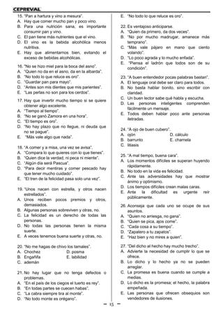 15
15. “Pan a hartura y vino a mesura”.
A. Hay que comer mucho pan y poco vino.
B. Para una nutrición sana, es importante
consumir pan y vino.
C. El pan tiene más nutrientes que el vino.
D. El vino es la bebida alcohólica menos
nutritiva.
E. Hay que alimentarnos bien, evitando el
exceso de bebidas alcohólicas.
16. "No se hizo miel para la boca del asno”.
A. “Quien no da en el asno, da en la albarda”.
B. “No todo lo que reluce es oro”.
C. “Guardar pan para mayo”.
D. “Antes son mis dientes que mis parientes”.
E. “Las perlas no son para los cerdos”.
17. Hay que invertir mucho tiempo si se quiere
obtener algo excelente.
A. “Tiempo al tiempo”.
B. “No se ganó Zamora en una hora”.
C. “El tiempo es oro”.
D. “No hay plazo que no llegue, ni deuda que
no se pague”.
E. “Más vale algo que nada”.
18. “A comer y a misa, una vez se avisa”.
A. “Compara lo que quieres con lo que tienes”.
B. “Quien dice la verdad, ni peca ni miente”.
C. “Algún día será Pascua”.
D. “Para decir mentiras y comer pescado hay
que tener mucho cuidado”.
E. “El tren de la felicidad pasa solo una vez”.
19. “Unos nacen con estrella, y otros nacen
estrellados”.
A. Unos reciben pocos premios y otros,
demasiados.
B. Algunas personas sobreviven y otras, no.
C. La felicidad es un derecho de todas las
personas.
D. No todas las personas tienen la misma
suerte.
E. A veces tenemos buena suerte y otras, no.
20. “No me hagas de chivo los tamales”.
A. Chochez D. posma
B. Engañifa E. labilidad
C. ademán
21. No hay lugar que no tenga defectos o
problemas.
A. “En el país de los ciegos el tuerto es rey”.
B. “En todas partes se cuecen habas”.
C. “La cabra siempre tira al monte”.
D. “No todo monte es orégano”.
E. “No todo lo que reluce es oro”.
22. Es ventajoso anticiparse.
A. “Quien da primero, da dos veces”.
B. “No por mucho madrugar, amanece más
temprano”.
C. “Más vale pájaro en mano que ciento
volando”.
D. “Lo poco agrada y lo mucho enfada”.
E. “Piensa el ladrón que todos son de su
condición”.
23. “A buen entendedor pocas palabras bastan”.
A. El lenguaje oral debe ser claro para todos.
B. No basta hablar bonito, sino escribir con
claridad.
C. Un buen lector sabe qué habla y escucha.
D. Las personas inteligentes comprenden
fácilmente un mensaje.
E. Todos deben hablar poco ante personas
iletradas.
24. “A ojo de buen cubero”.
A. ojón D. cálculo
B. barrunto E. charnela
C. litiasis
25. “A mal tiempo, buena cara”.
A. Los momentos difíciles se superan huyendo
rápidamente.
B. No todo en la vida es felicidad.
C. Ante las adversidades hay que mostrar
ánimo y optimismo.
D. Los tiempos difíciles crean malas caras.
E. Ante la dificultad es urgente reír
públicamente.
26. Aconseja que cada uno se ocupe de sus
asuntos.
A. “Quien no arriesga, no gana”.
B. “Quien se pica, ajos come”.
C. “Cada cosa a su tiempo”.
D. “Zapatero a tu zapatos”.
E. “Haz bien y no mires a quien”.
27. “Del dicho al hecho hay mucho trecho”.
A. Advierte la necesidad de cumplir lo que se
ofrece.
B. Lo dicho y lo hecho ya no se pueden
arreglar.
C. La promesa es buena cuando se cumple a
medias.
D. Lo dicho es la promesa; el hecho, la palabra
empeñada.
E. Las personas que ofrecen obsequios son
vendedores de ilusiones.
 