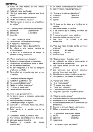 16
28. Hasta los más hábiles en una materia
cometen errores.
A) “Más vale maña que fuerza”.
B) “De Dios hacia abajo, cada uno vive de su
trabajo”.
C) “Al mejor cazador se le va la liebre”.
D) “Verter miel sobre las hojuelas”.
E) “Con la cruz en el pecho y con el diablo en
los hechos”.
29. “Con amigos así, quién necesita enemigos”.
A) soliviantar D) cohonestar
B) obcecación E) estolidez
C) discordia
30. “La letra con sangre entra”.
A) La educación con afecto funciona mejor.
B) A más golpe, más rebeldía.
C) El castigo es un método de enseñanza.
D) Se refiere a una curiosa manera de
enfrentar la vida.
E) La letra es la enseñanza; la sangre, el
examen escrito y complicado.
31. “Poner toda la carne en el asador”.
A) Entregarlo todo para lograr un resultado.
B) La educación se desprende desde el hogar.
C) No hay amor sin intimidad.
D) No ser mezquinos a la hora de compartir
una buena parrillada.
E) Aprovechar las circunstancias que se nos
presenten.
32. “No todo el monte es orégano”.
A) “No todo lo que brilla es oro”.
B) “El pez, por la boca muere”.
C) “Nadie es profeta en su tierra”.
D) “El dinero lo puede todo”.
E) “A mal tiempo buena cara”.
33. “Abre el ojo, que asan carne”.
A) No dormir mucho, la ociosidad es la madre
de los vicios.
B) Vigilar para asegurar nuestro futuro.
C) Dar todo para llegar al objetivo.
D) Compartir y acompañar hasta las últimas
consecuencias.
E) Estar atento a la ocasión cuando se
presenta.
34. “En casa de herrero, cuchillo de palo”.
A) Nos habla de las contradicciones de la vida.
B) Lo injusto que es el destino.
C) Significa el prestigio del trabajo
diversificado.
D) Un herrero puede trabajar con madera.
E) Los errores se producen por doquier.
35. “Arrimarse al sol que más calienta”.
A) doméstico D) servicial
B) biombo E) barreno
C) cobista
36. “Al buey por las astas y al hombre por la
palabra”.
A) El hombre cree en su palabra.
B) A los animales por la fuerza y al hombre por
la razón.
C) A buen entendedor, pocas palabras.
D) Las astas facilitan capturar al buey.
E) Nos habla del hombre y el buey
enfrentados.
37. “Palo que nace doblado, jamás su tronco
endereza”.
A) enigma D) polifagia
B) prolijidad E) vicio
C) mansedumbre
38. “Coge consejos y llegarás a viejo”.
A) La sabiduría se obtiene escuchando la
experiencia de las personas.
B) Los viejos saben mucho más que los
jóvenes.
C) Las personas que primero escuchan
siempre tienen algo para decir.
D) El diablo sabe más por diablo que por viejo.
E) La experiencia se basa en la sabiduría.
39. “Hijo de tigre, pintito”.
A) “A la vejez viruelas”.
B) “El casado casa quiere”.
C) “De tal palo, tal astilla”.
D) “Gallo vetusto con el ala mata”.
E) “En gustos y colores, no pintan autores”.
40. “Adelante con los faroles”.
A) Los faroles sirven para alumbrar el camino.
B) Retroceder nunca, rendirse jamás.
C) Recomienda la utilización de elementos que
brinden luz.
D) Cuando se anima a alguien a perseverar.
E) El faro es símbolo de sabiduría.
41. “El que mucho abarca poco aprieta”.
A) abulia D) cohecho
B) egoísmo E) acertijo
C) misantropía
42. “Las penas con pan son menos”.
 