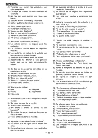 17
A) Teniendo qué comer, las vicisitudes son
más soportables.
B) Lo mejor es cuando se tiene actitudes de
optimista.
C) No hay pan duro cuando uno tiene que
comer.
D) Se sufre menos cuando hay sinceridad.
E) No hay qué llorar, la vida es un carnaval.
43. Ir con cautela y prudencia.
A) “Amor con amor se paga”.
B) “Andar con pies de plomo”.
C) “Fue por lana y volvió trasquilado”.
D) “Quien mucho habla, poco dice”.
E) “Al probar nada se pierde”.
44. “No cantes victoria antes de tiempo”.
A) La victoria siempre es esquiva para los
confiados.
B) La confianza permite lograr los objetivos
trazados.
C) Los cantantes de salsa de la victoria son
bien requeridos en este tiempo.
D) Se refiere a no jactarse antes del triunfo.
E) Recomienda no difamar a una persona
hasta que no se esté completamente
seguro.
45. Se dice de las personas parecidas en su
conducta o carácter.
A) “De esta capa nadie se escapa”.
B) “Dios los hace y ellos se juntan”.
C) “Si no eres casto, sé cauto”.
D) “Quien todo quiere, de rabia muere”.
E) “Contigo pan y cebolla”.
46. “Comerse los codos”.
A) gula D) banquete
B) vitualla E) angurriento
C) indigencia
47. “Gallina que come huevo aunque le quemen
el pico”.
A) “La cabra siempre tira al monte”.
B) “Cada cosa a su tiempo”.
C) “De enero a enero, el dinero es del
banquero”.
D) “En cojera de perro y lágrimas de mujer no
hay que creer”.
E) “Todo en la vida tiene su medida”.
48. “Ojos que no ven, corazón que no siente”.
A) Es verdad que los ojos son el espejo del
alma.
B) Hace referencia a mirar con buenos ojos los
dolores del alma.
C) La ausencia contribuye a olvidar o a sentir
menos las desgracias.
D) El corazón es un órgano más importante
que los ojos.
E) Hay ojos que sueñan y corazones que
sufren.
49. Indica la verdadera razón de un hecho o lo
esencial de algo.
A) “Del dicho al hecho hay mucho trecho”.
B) “El ojo del amo engorda al caballo”.
C) “Cría buena fama y échate a dormir”
D) “Esa es la madre del cordero”.
E) “El que no corre, vuela”
50. “Bebito que nace barrigón ni aunque lo
fajen”.
A) “El bueno es bueno donde sea”.
B) “Si naciste para martillo del cielo te caen los
clavos”.
C) “Ojo por ojo, diente por diente”.
D) “Todos los días olla amarga el caldo”.
E) “Nunca digas que llueve hasta que truene”.
51. “A cada capilla le llega su fiestecita”.
A) Todos los pueblos del Perú tienen sus
fiestas patronales.
B) Tarde o temprano se obtiene lo que se
merece.
C) Es sencillo encontrar santos en todas las
iglesias y participar de sus fiestas.
D) En agosto se celebra la fiesta de San
Lorenzo.
E) Los acontecimientos litúrgicos o festivos ya
se encuentran calendarizados.
52. “Con la vara que midas serás medido”.
A) “La cabeza manda a los pies”.
B) “Ojo por ojo, diente por diente”.
C) “De casta le viene al galgo”.
D) “Da Dios almendras al que no tiene muelas”.
E) “Quien se pica ajos come”.
53. Se refiere a saber llevar los problemas.
A) “El casado, casa quiere”.
B) “A menos bulto, más claridad”.
C) “Hacer de tripas corazón”.
D) “Aquí hay gato encerrado”.
E) “La cabra siempre tira al monte”.
54. “Contra viento y marea”.
A) Luchar contra las adversidades.
B) Las tempestades siempre perturban a los
más débiles.
 