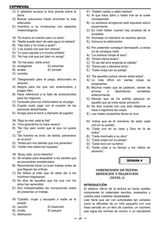 18
C) Ir adelante aunque la luna gravite sobre la
tierra.
D) Buscar soluciones hasta encontrar la más
adecuada.
E) Incentiva a no inmiscuirse con aspectos
meteorológicos.
55. “Es bueno el culantro pero no tanto”.
A) “Nadie puede decir de esta agua no beberé”.
B) “Haz bien y no mires a quién”.
C) “Los duelos con pan son menos”.
D) “Lo poco agrada y lo mucho enfada”.
E) “No hay mal que por bien no venga”.
56. “Al mal paso, darle prisa”.
A) amalgamar D) solventar
B) acallar E) remolar
C) concitar
57. “Desgraciado para el juego, afortunado en
amores”.
A) Alegría para los que van enamorados y
juegan bien.
B) Hace referencia a la falta de productividad
para los negocios.
C) Consuelo para los infortunados en el juego.
D) Cupido suele jugar con el corazón de las
personas desdichadas.
E) Aciago para el amor y dechado de jugador.
58. “Bajo la miel, está la hiel”.
A) “Una golondrina no hace verano”.
B) “No hay peor sordo que el que no quiere
oír”.
C) “De hombre es errar, de bestia, perseverar
en el error”.
D) “Antes son mis dientes que mis parientes”.
E) “Verter miel sobre las hojuelas”.
59. “Buey viejo, surco derecho”
A) Se emplea para despabilar a los seniles que
se encuentran amodorrados.
B) Recomienda hacer un buen trabajo antes de
que lleguen las críticas.
C) Se refiere al trato que se debe dar a los
hombres holgazanes.
D) Se dice de aquellos que los que con los
años han aprendido.
E) Son indispensables las correcciones antes
de presentar un trabajo.
60. “Caballo, mujer y escopeta a nadie se le
presta”.
A) caución D) disección
B) chufla E) estupor
C) difamación
61. “Hablen cartas y callen barbas”.
A) Al que hace daño o hable mal se le suele
corresponder.
B) La excesiva arrogancia está expuesto aduro
escarmiento.
C) Es inútil hablar cuando hay pruebas de lo
sucedido.
D) Aconseja no intervenir en asuntos ajenos.
E) Censura la indiscreción.
62. Por pretender conseguir demasiado, a veces
no se consigue nada.
A) “La avaricia rompe el saco”.
B) “Dinero llama dinero”.
C) “El ojo del amo engorda al caballo”.
D) “Dame pan y llámame tonto”.
E) “Cada oveja con su pareja”.
63. “De aquellos polvos vienen estos lodos”.
A) Lo más difícil en ciertas cosas es
empezarlas.
B) Muchos males que se padecen, vienen de
errores o desórdenes cometidos
anteriormente.
C) Denota que se ha sufrido perjuicio en
aquello que se creía sacar provecho.
D) Se dice cuando con una sola diligencia se
hace o logramos las cosas.
E) Las malas compañías llevan al vicio.
64. Indica que es el momento de estar cada
uno en su puesto.
A) “Cada uno en su casa y Dios en la de
todos”.
B) “Cada mochuelo a su olivo”.
C) “Cada oveja con su pareja”.
D) “Cada loco con su tema”.
E) “Cada cosa a su tiempo y los nabos en
adviento”.
COMPRENSIÓN DE TEXTOS:
RETENCIÓN Y TRADUCCIÓN
(NIVEL 1)
INTRODUCCIÓN
El objetivo último de la lectura es hacer posible
comprender lo materiales escritos, evaluarlos y
usarlos para nuestras necesidades.
Leer tiene que ver con actividades tan variadas
como la dificultad de un niño pequeño con una
frase sencilla en un libro de cuentos, un cocinero
que sigue las normas de cocina, o un estudiante
SEMANA 4
 