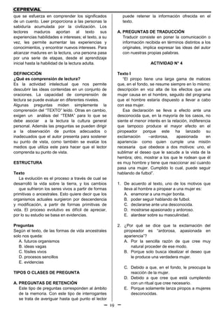 19
que se esfuerza en comprender los significados
de un cuento. Leer proporciona a las personas la
sabiduría acumulada por la civilización. Los
lectores maduros aportan al texto sus
experiencias habilidades e intereses; el texto, a su
vez, les permite aumentar las experiencias y
conocimientos, y encontrar nuevos intereses. Para
alcanzar madures en la lectura, una persona pasa
por una serie de etapas, desde el aprendizaje
inicial hasta la habilidad de la lectura adulta.
DEFINICICIÓN
¿Qué es comprensión de lectura?
Es la actividad intelectual que nos permite
descubrir las ideas contenidas en un conjunto de
oraciones. La capacidad de comprensión de
lectura se puede evaluar en diferentes niveles.
Algunas preguntas miden simplemente la
comprensión del “TEXTO” leído. Otras en cambio,
exigen un análisis del “TEMA” para lo que se
debe asociar a la lectura la cultura general
personal. Además las preguntas se pueden dirigir
a la observación de puntos adecuados o
inadecuados que el autor presenta para sostener
su punto de vista, como también se evalúe los
medios que utiliza este para hacer que el lector
comprenda su punto de vista.
ESTRUCTURA
Texto
La evolución es el proceso a través de cual se
desarrolló la vida sobre la tierra, y los cambios
que sufrieron los seres vivos a partir de formas
primitivas o ancestrales. Esto quiere decir que los
organismos actuales surgieron por descendencia
y modificación, a partir de formas primitivas de
vida. El proceso evolutivo es difícil de apreciar,
por lo su estudio se basa en evidencias.
Preguntas
Según el texto, de las formas de vida ancestrales
solo nos queda:
A. futuros organismos
B. ideas vagas
C. fósiles vivos
D. procesos sencillos
E. evidencias
TIPOS O CLASES DE PREGUNTA
A. PREGUNTAS DE RETENCIÓN
Este tipo de preguntas corresponden al ámbito
de la memoria. Con este tipo de interrogantes
se trata de averiguar hasta qué punto el lector
puede retener la información ofrecida en el
texto.
A. PREGUNTAS DE TRADUCCIÓN
Traducir consiste en poner la comunicación o
información recibida en términos distintos a los
originales, implica expresar las ideas del autor
con nuestras propias palabras.
ACTIVIDAD N° 4
Texto I
“El piropo tiene una larga gama de matices
que, en el fondo, se resume siempre en lo mismo:
descripción en voz alta de los efectos que una
mujer causa en el hombre, seguido del programa
que el hombre estaría dispuesto a llevar a cabo
con esa mujer.
Esa declaración se lleva a efecto ante una
desconocida que, en la mayoría de los casos, no
siente el menor interés en la relación, indiferencia
que tampoco produce el mayor efecto en el
piropeador porque este ha lanzado su
exclamación –ardorosa, apasionada en
apariencia- como quien cumple una misión
necesaria que obedece a dos motivos: uno, el
sublimar el deseo que le sacude a la vista de la
hembra; otro, mostrar a los que le rodean que él
es muy hombre y tiene que reaccionar así cuando
pasa una mujer. Cumplido lo cual, puede seguir
hablando de futbol”.
1. De acuerdo al texto, uno de los motivos que
lleva al hombre a piropear a una mujer es:
A. enamorar a una mujer bonita.
B. poder seguir hablando de futbol.
C. declararse ante una desconocida.
D. mostrarse apasionado y ardoroso.
E. alardear sobre su masculinidad.
2. ¿Por qué se dice que la exclamación del
piropeador es “ardorosa, apasionada en
apariencia”?
A. Por la sencilla razón de que cree muy
natural proceder de ese modo.
B. Porque solo busca idealizar el deseo que
le produce una verdadera mujer.
C. Debido a que, en el fondo, le preocupa la
reacción de la mujer.
D. Debido a que cree que está cumpliendo
con un ritual que cree necesario.
E. Porque solamente lanza piropos a mujeres
desconocidas.
 