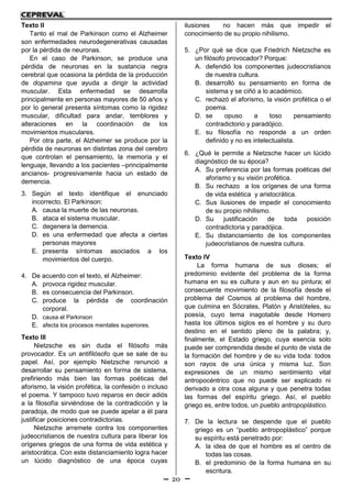20
Texto II
Tanto el mal de Parkinson como el Alzheimer
son enfermedades neurodegenerativas causadas
por la pérdida de neuronas.
En el caso de Parkinson, se produce una
pérdida de neuronas en la sustancia negra
cerebral que ocasiona la pérdida de la producción
de dopamina que ayuda a dirigir la actividad
muscular. Esta enfermedad se desarrolla
principalmente en personas mayores de 50 años y
por lo general presenta síntomas como la rigidez
muscular, dificultad para andar, temblores y
alteraciones en la coordinación de los
movimientos musculares.
Por otra parte, el Alzheimer se produce por la
pérdida de neuronas en distintas zona del cerebro
que controlan el pensamiento, la memoria y el
lenguaje, llevando a los pacientes –principalmente
ancianos- progresivamente hacia un estado de
demencia.
3. Según el texto identifique el enunciado
incorrecto. El Parkinson:
A. causa la muerte de las neuronas.
B. ataca el sistema muscular.
C. degenera la demencia.
D. es una enfermedad que afecta a ciertas
personas mayores
E. presenta síntomas asociados a los
movimientos del cuerpo.
4. De acuerdo con el texto, el Alzheimer:
A. provoca rigidez muscular.
B. es consecuencia del Parkinson.
C. produce la pérdida de coordinación
corporal.
D. causa el Parkinson
E. afecta los procesos mentales superiores.
Texto III
Nietzsche es sin duda el filósofo más
provocador. Es un antifilósofo que se sale de su
papel. Así, por ejemplo Nietzsche renunció a
desarrollar su pensamiento en forma de sistema,
prefiriendo más bien las formas poéticas del
aforismo, la visión profética, la confesión o incluso
el poema. Y tampoco tuvo reparos en decir adiós
a la filosofía sirviéndose de la contradicción y la
paradoja, de modo que se puede apelar a él para
justificar posiciones contradictorias.
Nietzsche arremete contra los componentes
judeocristianos de nuestra cultura para liberar los
orígenes griegos de una forma de vida estética y
aristocrática. Con este distanciamiento logra hacer
un lúcido diagnóstico de una época cuyas
ilusiones no hacen más que impedir el
conocimiento de su propio nihilismo.
5. ¿Por qué se dice que Friedrich Nietzsche es
un filósofo provocador? Porque:
A. defendió los componentes judeocristianos
de nuestra cultura.
B. desarrolló su pensamiento en forma de
sistema y se ciñó a lo académico.
C. rechazó el aforismo, la visión profética o el
poema.
D. se opuso a toso pensamiento
contradictorio y paradójico.
E. su filosofía no responde a un orden
definido y no es intelectualista.
6. ¿Qué le permite a Nietzsche hacer un lúcido
diagnóstico de su época?
A. Su preferencia por las formas poéticas del
aforismo y su visión profética.
B. Su rechazo a los orígenes de una forma
de vida estética y aristocrática.
C. Sus ilusiones de impedir el conocimiento
de su propio nihilismo.
D. Su justificación de toda posición
contradictoria y paradójica.
E. Su distanciamiento de los componentes
judeocristianos de nuestra cultura.
Texto IV
La forma humana de sus dioses; el
predominio evidente del problema de la forma
humana en su es cultura y aun en su pintura; el
consecuente movimiento de la filosofía desde el
problema del Cosmos al problema del hombre,
que culmina en Sócrates, Platón y Aristóteles, su
poesía, cuyo tema inagotable desde Homero
hasta los últimos siglos es el hombre y su duro
destino en el sentido pleno de la palabra; y,
finalmente, el Estado griego, cuya esencia solo
puede ser comprendida desde el punto de vista de
la formación del hombre y de su vida toda: todos
son rayos de una única y misma luz. Son
expresiones de un mismo sentimiento vital
antropocéntrico que no puede ser explicado ni
derivado a otra cosa alguna y que penetra todas
las formas del espíritu griego. Así, el pueblo
griego es, entre todos, un pueblo antropoplástico.
7. De la lectura se despende que el pueblo
griego es un “pueblo antropoplástico” porque
su espíritu está penetrado por:
A. la idea de que el hombre es el centro de
todas las cosas.
B. el predominio de la forma humana en su
escritura.
 