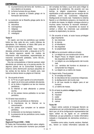 21
C. la preeminencia del tema del hombre y su
duro destino en la poesía.
D. la forma humana de sus dioses.
E. tener su esencia el Estado griego en la
formación del hombre.
8. La evolución de la filosofía griega parte de la
problemática:
A. educativa
B. cosmogónica
C. religiosa
D. antropológica
E. mitológica
Texto V
En Japón, son tres los periódicos que venden
todos los días cada da uno, cuatro millones de
ejemplares. En Alemania, el diario Bild pone en
circulación cuatro millones y medio.
Pese a la aparición, desde hace muchas
décadas, primerio de la radio y después en la TV,
los diarios siguieron siendo los medios de
información más importantes, especialmente en
naciones sumamente pobladas, como EE.UU.,
Inglaterra, India, Japón.
Hoy las computadoras e Internet parecen estar
afectando por primera vez a la prensa escrita. En
algunos países de la Comunidad Europea se
observa cierta disminución (aunque pequeña) en
las ventas de los diarios. En nuestro país, casi
todos los diarios tienen su página en Internet.
9. De acuerdo al texto:
A. la TV es un gran aporte a la comunicación.
B. Japón es el único país poblado del planeta.
C. en la India e Inglaterra se lee los mismos
periódicos.
D. la Internet sí está afectando a prensa
escrita.
E. en los países menos poblados no se leen
periódico.
10. El texto hace alusión a:
A. la venta de periódicos en Alemania.
B. la importancia de la Internet en la
comunicación.
C. los países que compiten en la edición
periódica.
D. la televisión en los tiempos modernos.
E. la presencia de los periódicos como medio
informativo.
Texto VI
Sigmund Freud (1856 – 1939)
El Padre del Psicoanálisis escribió sobre religión,
según él, una construcción humana que procede
del complejo de Edipo y que sirve para mitigar la
angustia de la existencia. De acuerdo con sus
teorías, la religión proporciona imágenes y
significados a todo aquellos que se escapa de los
sentidos, como las curaciones milagrosas.
Desfigurando el mundo real, “mediante la violenta
fijación a un infantilismo psíquico y la inserción de
un delirio de masas, la religión consigue ahorrar a
muchos seres humanos la neurosis individual”,
defendía. Según él, lo importante es buscar la
verdad y criticar las creencias que pretenden
sustituir la objetividad y la ciencia.
11. De acuerdo al texto, el autor busca privilegiar
algo importante:
A. las creencias
B. la ciencia
C. el infantilismo
D. las angustias
E. la subjetividad
12. NO es la conclusión válida en el texto:
A. La religión es una construcción divina.
B. Según Freud, la religión ayuda a calmar
las angustias del hombre.
C. La religión es una desfiguración del mundo
real.
D. Los sentidos del hombre no alcanzan a
comprender los milagros.
E. La religión es un delirio de masas.
13. Según leído, Freud postula:
A. el complejo de Edipo.
B. la naturaleza de las curaciones milagrosas.
C. la desfiguración del mundo real.
D. lo útil que resulta la religión para el ser
humano.
E. un delirio de masas.
14. En el texto la palabra mitigar significa:
A. aumentar
B. impulsar
C. ceder
D. divinizar
E. calmar
Texto VII
Según varios autores el lenguaje literario se
caracteriza por ser profundamente connotativo, es
decir que, en él la configuración representativa del
signo verbal no se agota en un contenido
intelectual, ya que presenta un núcleo informativo
rodeado e impregnado de elementos emotivos y
volitivos.
Vocablos como celos, muerte, esclavo, libertad,
etc., tienen un núcleo informativo saturado de
 