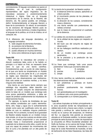 22
connotaciones. El leguaje connotativo se opone al
denotativo, en el cual la configuración
representativa del signo lingüístico es de
naturaleza exclusiva o predominantemente
intelectual o lógica. Este es el lenguaje
característico de la ciencia, de la filosofía, del
derecho, etc. No parece posible, sin embargo,
definir fundamentalmente el lenguaje literario a
base de la connotación. En efecto, la connotación
no es exclusiva del lenguaje literario pues se
verifica en muchos dominios y niveles lingüísticos:
el lenguaje de la política, en el de la mística, en el
coloquial, etc.
15. A diferencia del lenguaje denotativo, el
lenguaje connotativo:
A. está cargado de elementos formales.
B. es exclusivo de la literatura.
C. excluye lo emotivo de lo volitivo.
D. puede utilizarse en muchos dominios.
E. toma como referencia el signo verbal.
Texto VIII
Para analizar la naturaleza del universo y
discutir cuestiones tales como si ha habido un
principio o si habrá un final, es necesario tener
claro lo que es una teoría científica.
Consideraremos aquí un punto de vista ingenuo,
en el que una teoría es simplemente un modelo
de universo, o de una parte de él, y un conjunto
de reglas que relacionan las magnitudes del
modelo con las observaciones que realizamos.
Esto solo existe en nuestras mentes, y no tiene
ninguna otra realidad.
Una teoría es una buena teoría siempre que
satisfaga dos requisitos: debe describir con
precisión un amplio conjunto de observaciones
sobre la base de un modelo que contenga solo
unos pocos parámetros arbitrarios, y debe ser
capaz de predecir positivamente los resultados de
observaciones futuras.
Por ejemplo, la teoría de Aristóteles de que
todo estaba constituidos por cuatro elementos:
tierra, aire, fuego y agua era lo suficientemente
simple como para ser cualificada como tal, pero
fallaba en que no realizaba ninguna predicción
concreta. Por el contrario, la teoría de la gravedad
de Newton estaba basada en un modelo incluso
más simple, en el que los cuerpos se atraían entre
sí con una fuerza proporcional a una cantidad
llamada masa e inversamente proporcional al
cuadrado de la distancia entre ellos, a partir de los
cual era capaz de predecir los movimientos del
Sol, la Luna y los planetas con un alto grado de
precisión.
16. La teoría de la gravedad de Newton explica:
A. la distancia entre los cuerpos, aplicando un
criterio sencillo.
B. el movimiento preciso de los planetas, el
Sol y la Luna.
C. la atracción de los cuerpos, considerando
masa y distancia.
D. una teoría sencilla con pretensiones de
validez universal.
E. que la masa en proporcional al cuadrado
de la distancia.
17. La validez de una teoría se establece a partir:
A. de la utilidad de las reglas con respecto al
mundo.
B. del buen uso del conjunto de reglas de
observación.
C. de los hallazgos científicos realizados por
newton.
D. de un modelo que contenga pocos
parámetros.
E. de la precisión y la predicción de las
observaciones.
18. La frase que contenga “solo unos pocos
parámetros” indica que una teoría debe ser:
A. fácil D. compleja
B. precisa E. predictiva
C. simple
19. Una teoría científica es satisfactoria cuando
las observaciones realizadas:
A. son predictivas y precisas en buena
cantidad.
B. predicen positivamente los modelos
futuros.
C. son generalizadas por el investigador.
D. contienen solo unos pocos parámetros.
E. corresponden a un número pequeño.
Texto IX
Las selvas tropicales se limitan principalmente a
la zona ecuatorial donde las temperaturas son
cálidas todo el año y llueve casi a diario. La región
más grande y continua de selva lluviosa en el
mundo es la cuenca del amazonas, en América
del Sur. La segunda más grande se encuentra
ubicada en el Sudoeste asiático. La tercera región
principal de selva lluviosa en orden de importancia
se encuentra en África Occidental alrededor del
Golfo de Guinea, en la cuenca del Congo. Existen
selvas lluviosas de menores dimensiones a lo
largo de la costa Nororiental de Australia, el lado
de barlovento de las Islas Hawaianas, las Islas del
 