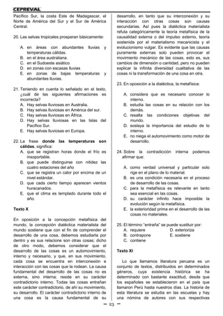 23
Pacífico Sur, la costa Este de Madagascar, el
Norte de América del Sur y el Sur de América
Central.
20. Las selvas tropicales prosperan básicamente:
A. en áreas con abundantes lluvias y
temperaturas cálidas.
B. en el área australiana.
C. en el Sudoeste asiático
D. en zonas con escasas lluvias
E. en zonas de bajas temperaturas y
abundantes lluvias.
21. Teniendo en cuenta lo señalado en el texto,
¿cuál de las siguientes afirmaciones es
incorrecta?
A. Hay selvas lluviosas en Australia.
B. Hay selvas lluviosas en América del sur.
C. Hay selvas lluviosas en África.
D. Hay selvas lluviosas en las Islas del
Pacífico Sur.
E. Hay selvas lluviosas en Europa.
22. La frase donde las temperaturas son
cálidas, significa:
A. que se registran horas donde el frío es
insoportable.
B. que puede distinguirse con nitidez las
cuatro estaciones del año
C. que se registra un calor por encima de un
nivel estándar.
D. que cada cierto tiempo aparecen vientos
huracanados.
E. que el clima es templado durante todo el
año.
Texto X
En oposición a la concepción metafísica del
mundo, la concepción dialéctica materialista del
mundo sostiene que con el fin de comprender el
desarrollo de una cosa, debemos estudiarla por
dentro y es sus relacione son otras cosas; dicho
de otro modo, debemos considerar que el
desarrollo de las cosas es un automovimiento,
interno y necesario, y que, en sus movimiento,
cada cosa se encuentra en interconexión e
interacción con las cosas que la rodean. La causa
fundamental del desarrollo de las cosas no es
externa, sino interna; reside en su carácter
contradictorio interno. Todas las cosas entrañan
este carácter contradictorio, de ahí su movimiento,
su desarrollo. El carácter contradictorio interno de
una cosa es la causa fundamental de su
desarrollo, en tanto que su interconexión y su
interacción con otras cosas son causas
secundarias. Así pues la dialéctica materialista
refuta categóricamente la teoría metafísica de la
causalidad externa o del impulso externo, teoría
sostenida por el materialismo mecanicista y el
evolucionismo vulgar. Es evidente que las causas
puramente externas solo pueden provocar el
movimiento mecánico de las cosas, esto es, sus
cambios de dimensión o cantidad, pero no pueden
explicar la infinita diversidad cualitativa de las
cosas ni la transformación de una cosa en otra.
23. En oposición a la dialéctica, la metafísica:
A. considera que es necesario conocer lo
interno.
B. estudia las cosas en su relación con los
demás.
C. resalta las condiciones objetivas del
mundo.
D. soslaya la importancia del estudio de lo
interno.
E. no niega el automovimiento como motor de
desarrollo.
24. Sobre la contradicción interna podemos
afirmar que:
A. como verdad universal y particular solo
rige en el plano de lo material.
B. es una condición necesaria en el proceso
de desarrollo de las cosas.
C. para la metafísica es relevante en tanto
sea esencial en las cosas.
D. su carácter infinito hace imposible la
evolución según la metafísica.
E. la exterioridad prima en el desarrollo de las
cosas no materiales.
25. El término “entraña” se puede sustituir por:
A. requiere D. exterioriza
B. contrapone E. sostiene
C. contiene
Texto XI
Lo que llamamos literatura peruana es un
conjunto de textos, distribuidos en determinados
géneros, cuya existencia histórica se ha
determinado con bastante exactitud, desde que
los españoles se establecieron en el país que
llamaron Perú hasta nuestros días. La historia de
esta literatura se estudia en las escuelas y hay
una nómina de autores con sus respectivas
 