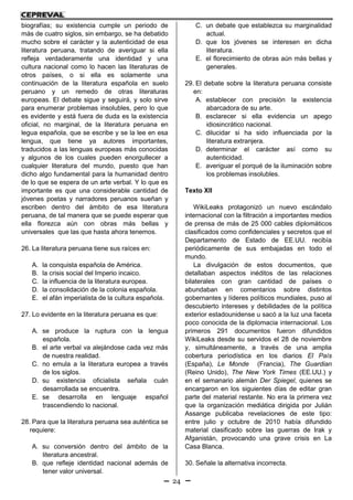 24
biografías; su existencia cumple un periodo de
más de cuatro siglos, sin embargo, se ha debatido
mucho sobre el carácter y la autenticidad de esa
literatura peruana, tratando de averiguar si ella
refleja verdaderamente una identidad y una
cultura nacional como lo hacen las literaturas de
otros países, o si ella es solamente una
continuación de la literatura española en suelo
peruano y un remedo de otras literaturas
europeas. El debate sigue y seguirá, y solo sirve
para enumerar problemas insolubles, pero lo que
es evidente y está fuera de duda es la existencia
oficial, no marginal, de la literatura peruana en
legua española, que se escribe y se la lee en esa
lengua, que tiene ya autores importantes,
traducidos a las lenguas europeas más conocidas
y algunos de los cuales pueden enorgullecer a
cualquier literatura del mundo, puesto que han
dicho algo fundamental para la humanidad dentro
de lo que se espera de un arte verbal. Y lo que es
importante es que una considerable cantidad de
jóvenes poetas y narradores peruanos sueñan y
escriben dentro del ámbito de esa literatura
peruana, de tal manera que se puede esperar que
ella florezca aún con obras más bellas y
universales que las que hasta ahora tenemos.
26. La literatura peruana tiene sus raíces en:
A. la conquista española de América.
B. la crisis social del Imperio incaico.
C. la influencia de la literatura europea.
D. la consolidación de la colonia española.
E. el afán imperialista de la cultura española.
27. Lo evidente en la literatura peruana es que:
A. se produce la ruptura con la lengua
española.
B. el arte verbal va alejándose cada vez más
de nuestra realidad.
C. no emula a la literatura europea a través
de los siglos.
D. su existencia oficialista señala cuán
desarrollada se encuentra.
E. se desarrolla en lenguaje español
trascendiendo lo nacional.
28. Para que la literatura peruana sea auténtica se
requiere:
A. su conversión dentro del ámbito de la
literatura ancestral.
B. que refleje identidad nacional además de
tener valor universal.
C. un debate que establezca su marginalidad
actual.
D. que los jóvenes se interesen en dicha
literatura.
E. el florecimiento de obras aún más bellas y
generales.
29. El debate sobre la literatura peruana consiste
en:
A. establecer con precisión la existencia
abarcadora de su arte.
B. esclarecer si ella evidencia un apego
idiosincrático nacional.
C. dilucidar si ha sido influenciada por la
literatura extranjera.
D. determinar el carácter así como su
autenticidad.
E. averiguar el porqué de la iluminación sobre
los problemas insolubles.
Texto XII
WikiLeaks protagonizó un nuevo escándalo
internacional con la filtración a importantes medios
de prensa de más de 25 000 cables diplomáticos
clasificados como confidenciales y secretos que el
Departamento de Estado de EE.UU. recibía
periódicamente de sus embajadas en todo el
mundo.
La divulgación de estos documentos, que
detallaban aspectos inéditos de las relaciones
bilaterales con gran cantidad de países o
abundaban en comentarios sobre distintos
gobernantes y líderes políticos mundiales, puso al
descubierto intereses y debilidades de la política
exterior estadounidense u sacó a la luz una faceta
poco conocida de la diplomacia internacional. Los
primeros 291 documentos fueron difundidos
WikiLeaks desde su servidos el 28 de noviembre
y, simultáneamente, a través de una amplia
cobertura periodística en los diarios El País
(España), Le Monde (Francia), The Guardian
(Reino Unido), The New York Times (EE.UU.) y
en el semanario alemán Der Spiegel, quienes se
encargaron en los siguientes días de editar gran
parte del material restante. No era la primera vez
que la organización mediática dirigida por Julián
Assange publicaba revelaciones de este tipo:
entre julio y octubre de 2010 había difundido
material clasificado sobre las guerras de Irak y
Afganistán, provocando una grave crisis en La
Casa Blanca.
30. Señale la alternativa incorrecta.
 