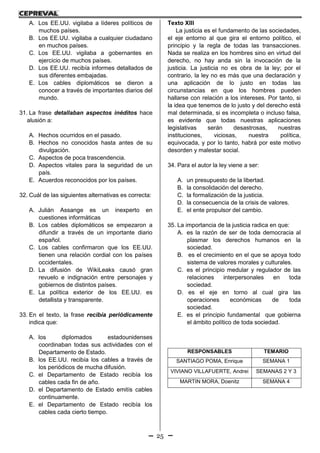 25
A. Los EE.UU. vigilaba a líderes políticos de
muchos países.
B. Los EE.UU. vigilaba a cualquier ciudadano
en muchos países.
C. Los EE.UU. vigilaba a gobernantes en
ejercicio de muchos países.
D. Los EE.UU. recibía informes detallados de
sus diferentes embajadas.
E. Los cables diplomáticos se dieron a
conocer a través de importantes diarios del
mundo.
31. La frase detallaban aspectos inéditos hace
alusión a:
A. Hechos ocurridos en el pasado.
B. Hechos no conocidos hasta antes de su
divulgación.
C. Aspectos de poca trascendencia.
D. Aspectos vitales para la seguridad de un
país.
E. Acuerdos reconocidos por los países.
32. Cuál de las siguientes alternativas es correcta:
A. Julián Assange es un inexperto en
cuestiones informáticas
B. Los cables diplomáticos se empezaron a
difundir a través de un importante diario
español.
C. Los cables confirmaron que los EE.UU.
tienen una relación cordial con los países
occidentales.
D. La difusión de WikiLeaks causó gran
revuelo e indignación entre personajes y
gobiernos de distintos países.
E. La política exterior de los EE.UU. es
detallista y transparente.
33. En el texto, la frase recibía periódicamente
indica que:
A. los diplomados estadounidenses
coordinaban todas sus actividades con el
Departamento de Estado.
B. los EE.UU. recibía los cables a través de
los periódicos de mucha difusión.
C. el Departamento de Estado recibía los
cables cada fin de año.
D. el Departamento de Estado emitís cables
continuamente.
E. el Departamento de Estado recibía los
cables cada cierto tiempo.
Texto XIII
La justicia es el fundamento de las sociedades,
el eje entorno al que gira el entorno político, el
principio y la regla de todas las transacciones.
Nada se realiza en los hombres sino en virtud del
derecho, no hay anda sin la invocación de la
justicia. La justicia no es obra de la ley; por el
contrario, la ley no es más que una declaración y
una aplicación de lo justo en todas las
circunstancias en que los hombres pueden
hallarse con relación a los intereses. Por tanto, si
la idea que tenemos de lo justo y del derecho está
mal determinada, si es incompleta o incluso falsa,
es evidente que todas nuestras aplicaciones
legislativas serán desastrosas, nuestras
instituciones, viciosas, nuestra política,
equivocada, y por lo tanto, habrá por este motivo
desorden y malestar social.
34. Para el autor la ley viene a ser:
A. un presupuesto de la libertad.
B. la consolidación del derecho.
C. la formalización de la justicia.
D. la consecuencia de la crisis de valores.
E. el ente propulsor del cambio.
35. La importancia de la justicia radica en que:
A. es la razón de ser de toda democracia al
plasmar los derechos humanos en la
sociedad.
B. es el crecimiento en el que se apoya todo
sistema de valores morales y culturales.
C. es el principio medular y regulador de las
relaciones interpersonales en toda
sociedad.
D. es el eje en torno al cual gira las
operaciones económicas de toda
sociedad.
E. es el principio fundamental que gobierna
el ámbito político de toda sociedad.
RESPONSABLES TEMARIO
SANTIAGO POMA, Enrique SEMANA 1
VIVIANO VILLAFUERTE, Andrei SEMANAS 2 Y 3
MARTIN MORA, Doenitz SEMANA 4
 