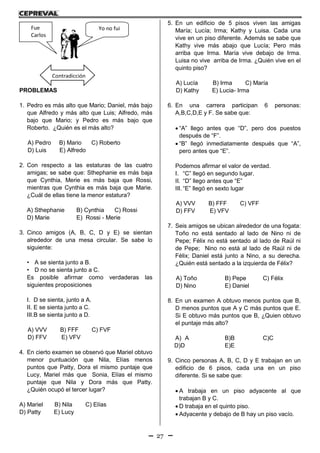 27
PROBLEMAS
1. Pedro es más alto que Mario; Daniel, más bajo
que Alfredo y más alto que Luis; Alfredo, más
bajo que Mario; y Pedro es más bajo que
Roberto. ¿Quién es el más alto?
A) Pedro B) Mario C) Roberto
D) Luis E) Alfredo
2. Con respecto a las estaturas de las cuatro
amigas; se sabe que: Sthephanie es más baja
que Cynthia, Merie es más baja que Rossi,
mientras que Cynthia es más baja que Marie.
¿Cuál de ellas tiene la menor estatura?
A) Sthephanie B) Cynthia C) Rossi
D) Marie E) Rossi - Merie
3. Cinco amigos (A, B, C, D y E) se sientan
alrededor de una mesa circular. Se sabe lo
siguiente:
• A se sienta junto a B.
• D no se sienta junto a C.
Es posible afirmar como verdaderas las
siguientes proposiciones
I. D se sienta, junto a A.
II. E se sienta junto a C.
III.B se sienta junto a D.
A) VVV B) FFF C) FVF
D) FFV E) VFV
4. En cierto examen se observó que Mariel obtuvo
menor puntuación que Nila, Elías menos
puntos que Patty, Dora el mismo puntaje que
Lucy, Mariel más que Sonia, Elías el mismo
puntaje que Nila y Dora más que Patty.
¿Quién ocupó el tercer lugar?
A) Mariel B) Nila C) Elías
D) Patty E) Lucy
5. En un edificio de 5 pisos viven las amigas
María; Lucía; Irma; Kathy y Luisa. Cada una
vive en un piso diferente. Además se sabe que
Kathy vive más abajo que Lucía; Pero más
arriba que Irma. María vive debajo de Irma.
Luisa no vive arriba de Irma. ¿Quién vive en el
quinto piso?
A) Lucía B) Irma C) María
D) Kathy E) Lucia- Irma
6. En una carrera participan 6 personas:
A,B,C,D,E y F. Se sabe que:
 “A” llego antes que “D”, pero dos puestos
después de “F”.
 “B” llegó inmediatamente después que “A”,
pero antes que “E”.
Podemos afirmar el valor de verdad.
I. “C” llegó en segundo lugar.
II. “D” llego antes que “E”
III. “E” llegó en sexto lugar
A) VVV B) FFF C) VFF
D) FFV E) VFV
7. Seis amigos se ubican alrededor de una fogata:
Toño no está sentado al lado de Nino ni de
Pepe; Félix no está sentado al lado de Raúl ni
de Pepe; Nino no está al lado de Raúl ni de
Félix; Daniel está junto a Nino, a su derecha.
¿Quién está sentado a la izquierda de Félix?
A) Toño B) Pepe C) Félix
D) Nino E) Daniel
8. En un examen A obtuvo menos puntos que B,
D menos puntos que A y C más puntos que E.
Si E obtuvo más puntos que B, ¿Quien obtuvo
el puntaje más alto?
A) A B)B C)C
D)D E)E
9. Cinco personas A, B, C, D y E trabajan en un
edificio de 6 pisos, cada una en un piso
diferente. Si se sabe que:
 A trabaja en un piso adyacente al que
trabajan B y C.
 D trabaja en el quinto piso.
 Adyacente y debajo de B hay un piso vacío.
Fue
Carlos
Yo no fui
Contradicción
 
