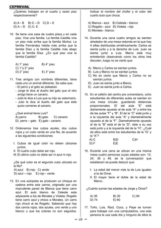 28
¿Quiénes trabajan en el cuarto y sexto piso
respectivamente?
A) A - B B) C – D C) D – E
D) A – D E) C- E
10. Se tiene una casa de cuatro pisos y en cada
piso. Vive una familia. La familia Castilla vive
un piso más arriba que la familia Muñoz. La
familia Fernández habita más arriba que la
familia Díaz y la familia Castilla más abajo
que la familia Díaz. ¿En qué piso vive la
familia Castilla?
A) 1° piso B) 4° piso
C) 1°y 2° piso
D) 2° piso E) 3° piso
11. Tres amigos con nombres diferentes, tiene
cada uno un animal diferente. Se sabe que.
- El perro y el gato se peleaban.
- Jorge le dice al dueño del gato que el otro
amigo tiene un canario.
- Julio le dice a Luis que su hijo es veterinario.
- Julio le dice al dueño del gato que éste
quiso comerse al canario.
¿Qué animal tiene Luis?
A) perro B) gato C) canario
D) perro – gato E) gato - canario
12. Ordenamos tres cubos azules, dos cubos
rojos y un cubo verde en una fila, de acuerdo
a las siguientes condiciones:
I. Cubos de igual color no deben ubicarse
juntos.
II. El cuarto cubo debe ser rojo.
III. El ultimo cubo no debe ser ni azul ni rojo.
¿De qué color es el segundo cubo ubicado en
la fila?
A) azul B) rojo C) verde
D) azul – rojo E) rojo - verde
13. En una autopista se producen un choque en
cadena entre seis carros, originado por una
imprudente parad de Blanca que tiene carro
azul. El auto blanco de Celeste esta
adyacente a los de Morales y Violeta; Rogelio
tiene carro azul y choco a Morales. Un carro
rojo chocó al de Rogelio. Sabiendo que hay
dos carros rojos, dos azules, uno verde y uno
blanco u que los colores no son seguidos.
Indicar el nombre del chofer y el color del
cuarto auto que choca.
A) Blanca - azul B) Celeste - blanco
C) Rogelio - azul D) Violeta - rojo
E) Morales - blanco
14. Durante una cena cuatro amigos se sientan
alrededor de una mesa redonda en la que hay
4 sillas distribuidas simétricamente. Carlos se
sienta junto y a la derecha de Luis; Juan se
sienta junto a Luis, Marco está muy
entretenido observando como los otros tres
discuten, luego no es cierto que:
A) Marco y Carlos se sientan juntos.
B) Luis y Marco no se sientan juntos.
C) No es cierto que Marco y Carlos no se
sientan juntos.
D) Juan se sienta junto a Marco.
E) Juan se sienta junto a Carlos.
15. En el cafetín del centro pre universitario, ocho
estudiantes de diferentes aulas se sientan en
una mesa circular, guardando distancias
proporcionales. El del aula “E” está
diariamente opuesto al de aula “A” y entre los
de las aulas “F” y “B”. El de la “C” está junto y
a la izquierda del aula “A” y diametralmente
opuesto al de la “F”. Diametralmente opuesto
al de la “B” está el de la “D”, éste a su vez
está junto y a la izquierda del de la “H”. ¿Cuál
de ellos está entre los estudiantes de la “G” y
la “A”?
A) C B)D C)H
D) F E)E
16. Durante una cena se ubican en una misma
mesa cuatro personas cuyas edades son: 12;
24; 36 y 48, de la conversación que
establecen se puede deducir que:
I. La edad del menor más la de Luis igualan
a la de Omar.
II. El mayor tiene el doble de la edad de
Marco.
¿Cuánto suman las edades de Jorge y Omar?
A) 36 B) 30 C) 84
D) 74 E) 60
17. Toño, Luis, Raúl, Coco, y Pepe se turnan
para trabajar con una computadora, una sola
persona la usa cada día y ninguno de ellos la
 