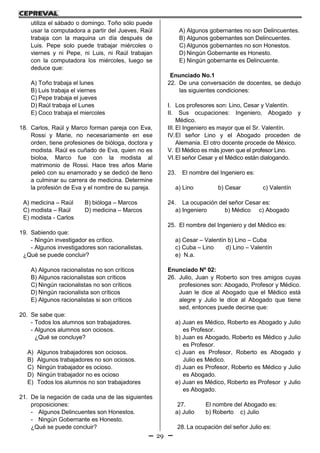 29
utiliza el sábado o domingo. Toño sólo puede
usar la computadora a partir del Jueves, Raúl
trabaja con la maquina un día después de
Luis. Pepe solo puede trabajar miércoles o
viernes y ni Pepe, ni Luis, ni Raúl trabajan
con la computadora los miércoles, luego se
deduce que:
A) Toño trabaja el lunes
B) Luis trabaja el viernes
C) Pepe trabaja el jueves
D) Raúl trabaja el Lunes
E) Coco trabaja el miercoles
18. Carlos, Raúl y Marco forman pareja con Eva,
Rossi y Marie, no necesariamente en ese
orden, tiene profesiones de bióloga, doctora y
modista. Raúl es cuñado de Eva, quien no es
bioloa, Marco fue con la modista al
matrimonio de Rossi. Hace tres años Marie
peleó con su enamorado y se dedicó de lleno
a culminar su carrera de medicina. Determine
la profesión de Eva y el nombre de su pareja.
A) medicina – Raúl B) bióloga – Marcos
C) modista – Raúl D) medicina – Marcos
E) modista - Carlos
19. Sabiendo que:
- Ningún investigador es crítico.
- Algunos investigadores son racionalistas.
¿Qué se puede concluir?
A) Algunos racionalistas no son críticos
B) Algunos racionalistas son críticos
C) Ningún racionalistas no son críticos
D) Ningún racionalista son críticos
E) Algunos racionalistas si son críticos
20. Se sabe que:
- Todos los alumnos son trabajadores.
- Algunos alumnos son ociosos.
¿Qué se concluye?
A) Algunos trabajadores son ociosos.
B) Algunos trabajadores no son ociosos.
C) Ningún trabajador es ocioso.
D) Ningún trabajador no es ocioso
E) Todos los alumnos no son trabajadores
21. De la negación de cada una de las siguientes
proposiciones:
- Algunos Delincuentes son Honestos.
- Ningún Gobernante es Honesto.
¿Qué se puede concluir?
A) Algunos gobernantes no son Delincuentes.
B) Algunos gobernantes son Delincuentes.
C) Algunos gobernantes no son Honestos.
D) Ningún Gobernante es Honesto.
E) Ningún gobernante es Delincuente.
Enunciado No.1
22. De una conversación de docentes, se dedujo
las siguientes condiciones:
I. Los profesores son: Lino, Cesar y Valentín.
II. Sus ocupaciones: Ingeniero, Abogado y
Médico.
III. El Ingeniero es mayor que el Sr. Valentín.
IV.El señor Lino y el Abogado proceden de
Alemania. El otro docente procede de México.
V. El Médico es más joven que el profesor Lino.
VI.El señor Cesar y el Médico están dialogando.
23. El nombre del Ingeniero es:
a) Lino b) Cesar c) Valentín
24. La ocupación del señor Cesar es:
a) Ingeniero b) Médico c) Abogado
25. El nombre del Ingeniero y del Médico es:
a) Cesar – Valentín b) Lino – Cuba
c) Cuba – Lino d) Lino – Valentín
e) N.a.
Enunciado Nº 02:
26. Julio, Juan y Roberto son tres amigos cuyas
profesiones son: Abogado, Profesor y Médico.
Juan le dice al Abogado que el Médico está
alegre y Julio le dice al Abogado que tiene
sed, entonces puede decirse que:
a) Juan es Médico, Roberto es Abogado y Julio
es Profesor.
b) Juan es Abogado, Roberto es Médico y Julio
es Profesor.
c) Juan es Profesor, Roberto es Abogado y
Julio es Médico.
d) Juan es Profesor, Roberto es Médico y Julio
es Abogado.
e) Juan es Médico, Roberto es Profesor y Julio
es Abogado.
27. El nombre del Abogado es:
a) Julio b) Roberto c) Julio
28. La ocupación del señor Julio es:
 