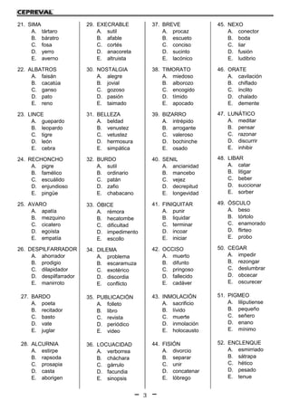 3
..
21. SIMA
A. tártaro
B. báratro
C. fosa
D. yerro
E. averno
22. ALBATROS
A. faisán
B. cacatúa
C. ganso
D. pato
E. reno
23. LINCE
A. guepardo
B. leopardo
C. tigre
D. león
E. cebra
24. RECHONCHO
A. pigre
B. famélico
C. escuálido
D. enjundioso
E. pingüe
25. AVARO
A. apatía
B. mezquino
C. cicatero
D. egoísta
E. empatía
26. DESPILFARRADOR
A. ahorrador
B. prodigio
C. dilapidador
D. despilfarrador
E. manirroto
27. BARDO
A. poeta
B. recitador
C. basto
D. vate
E. juglar
28. ALCURNIA
A. estirpe
B. rapsoda
C. prosapia
D. casta
E. aborigen
29. EXECRABLE
A. sutil
B. afable
C. cortés
D. anacoreta
E. altruista
30. NOSTALGIA
A. alegre
B. jovial
C. gozoso
D. pasión
E. taimado
31. BELLEZA
A. beldad
B. venustez
C. vetustez
D. hermosura
E. simpática
32. BURDO
A. sutil
B. ordinario
C. patán
D. zafio
E. chabacano
33. ÓBICE
A. rémora
B. hecatombe
C. dificultad
D. impedimento
E. escollo
34. DILEMA
A. problema
B. escaramuza
C. exotérico
D. discordia
E. conflicto
35. PUBLICACIÓN
A. folleto
B. libro
C. revista
D. periódico
E. video
36. LOCUACIDAD
A. verborrea
B. cháchara
C. gárrulo
D. facundia
E. sinopsis
37. BREVE
A. procaz
B. escueto
C. conciso
D. sucinto
E. lacónico
38. TIMORATO
A. miedoso
B. alborozo
C. encogido
D. tímido
E. apocado
39. BIZARRO
A. intrépido
B. arrogante
C. valeroso
D. bochinche
E. osado
40. SENIL
A. ancianidad
B. mancebo
C. vejez
D. decrepitud
E. longevidad
41. FINIQUITAR
A. punir
B. liquidar
C. terminar
D. incoar
E. iniciar
42. OCCISO
A. muerto
B. difunto
C. pringoso
D. fallecido
E. cadáver
43. INMOLACIÓN
A. sacrificio
B. lívido
C. muerte
D. inmolación
E. holocausto
44. FISIÓN
A. divorcio
B. separar
C. unir
D. concatenar
E. lóbrego
45. NEXO
A. conector
B. boda
C. liar
D. fusión
E. ludibrio
46. ORATE
A. cavilación
B. chiflado
C. ínclito
D. chalado
E. demente
47. LUNÁTICO
A. meditar
B. pensar
C. razonar
D. discurrir
E. inhibir
48. LIBAR
A. catar
B. litigar
C. beber
D. succionar
E. sorber
49. ÓSCULO
A. beso
B. tórtolo
C. enamorado
D. flirteo
E. probo
50. CEGAR
A. impedir
B. rezongar
C. deslumbrar
D. obcecar
E. oscurecer
51. PIGMEO
A. liliputiense
B. pequeño
C. señero
D. enano
E. mínimo
52. ENCLENQUE
A. esmirriado
B. sátrapa
C. hético
D. pesado
E. tenue
 