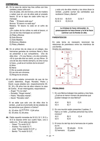 32
41. En la casa de Jaime hay tres cofres con tres
carteles y esos cofre son:
Uno de plata, otro de bronce y otro de madera
y saben que en uno de ellos está el ansiado
tesoro. Si en la tapa de cada cofre hay un
mensaje:
Plata : “El tesoro está aquí”
Bronce: “El tesoro no está aquí”
Madera: “El tesoro no está en el cofre de
plata”
¿En cuáles de los cofres no está el tesoro, si
uno de los tres mensajes es correcto?
A) Plata y Bronce
B) Solo Bronce
C) Solo Madera
D) Bronce y Madera
E) Plata y Madera
42. En el primer día de clase en el colegio, dos
hermanas gemelas de nombres Nena y Nina
se presentan a sus compañeros. Una de
ellas dice: «Yo soy Nena» y la otra comenta:
«Si lo que ella dice es cierto, yo soy Nina». Si
una de las dos miente siempre y la otra nunca
lo hace, ¿cuál es el nombre de la sincera?
A) Nina
B) Nena
C) No se puede precisar.
D) Las dos son sinceras.
E) Ninguna es sincera.
43. Un policía estaba convencido de que de los
cuatro detenidos, Ángel, Ronaldo, Pedro y
David, cuyas edades son, respectivamente 30,
32, 34 y 36 años tres de ellos robaron la casa
de Carlos. Al ser interrogados, respondieron:
– Ángel: "Yo no robe".
– Ronaldo: "Ángel miente".
– Pedro: "Ronaldo miente".
– David: "Ronaldo robó".
Si se sabe que solo uno de ellos dice la
verdad, ¿cuál es el promedio de las edades de
las personas que robaron a Carlos?
A) 32 años B)33,3 años C)34 años
D) 35 años E) 36 años
44. Pablo repartió monedas de S/.0,5; S/.1; S/.2 y
S/.5 la esposa entre sus cuatro hijos, una a
cada uno. Si se sabe que dijeron:
- César: "Yo recibí S/.5";
- Andrés: "Yo recibí S/.1";
- José: "César recibió S/.0,5"; y
- Benito: "Yo recibí S/.0,5";
y solo uno de ellos miente y los otros dicen la
verdad, ¿cuánto suman las cantidades que
recibieron César y Benito?
A) S/.5,5 B) S/.6 C) S/.7
D) S/.3 E) S/.2,5
La tristeza te hace retroceder, la
preocupación te hace frenar y la fe te hace
caminar con la frente en alto.
PARENTESCOS
En este tema es necesario reconocer las
relaciones de parentesco entre los miembros de
una familia.
Grados de parentesco
PROBLEMAS
1. En una fábrica trabajan tres padres y tres hijos.
¿Cuál es el menor número de personas que
pueden trabajar en esa fábrica?
A) 4 B) 5 C) 6
D) 3 E) 7
2. En una reunión están presentes 2 padres, 2
hijos y un nieto. ¿Cuántas personas hay como
mínimo?
A) 2 B) 3 C) 4
D) 5 E) 6
3. El único tío del hijo de la hermana de mi padre
es mi:
A) prima B) abuelo C) tío
D) hermano E) padre
 