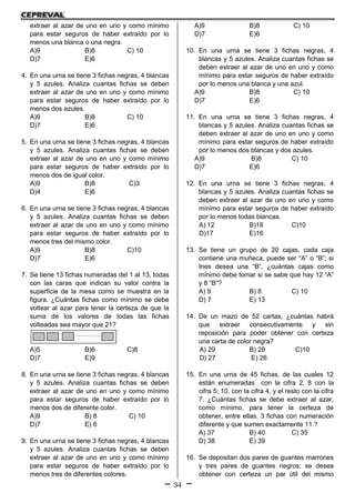 34
extraer al azar de uno en uno y como mínimo
para estar seguros de haber extraído por lo
menos una blanca o una negra.
A)9 B)8 C) 10
D)7 E)6
4. En una urna se tiene 3 fichas negras, 4 blancas
y 5 azules. Analiza cuantas fichas se deben
extraer al azar de uno en uno y como mínimo
para estar seguros de haber extraído por lo
menos dos azules.
A)9 B)8 C) 10
D)7 E)6
5. En una urna se tiene 3 fichas negras, 4 blancas
y 5 azules. Analiza cuantas fichas se deben
extraer al azar de uno en uno y como mínimo
para estar seguros de haber extraído por lo
menos dos de igual color.
A)9 B)8 C)3
D)4 E)6
6. En una urna se tiene 3 fichas negras, 4 blancas
y 5 azules. Analiza cuantas fichas se deben
extraer al azar de uno en uno y como mínimo
para estar seguros de haber extraído por lo
menos tres del mismo color.
A)9 B)8 C)10
D)7 E)6
7. Se tiene 13 fichas numeradas del 1 al 13, todas
con las caras que indican su valor contra la
superficie de la mesa como se muestra en la
figura. ¿Cuántas fichas como mínimo se debe
voltear al azar para tener la certeza de que la
suma de los valores de todas las fichas
volteadas sea mayor que 21?
A)5 B)6 C)8
D)7 E)9
8. En una urna se tiene 3 fichas negras, 4 blancas
y 5 azules. Analiza cuantas fichas se deben
extraer al azar de uno en uno y como mínimo
para estar seguros de haber extraído por lo
menos dos de diferente color.
A)9 B) 8 C) 10
D)7 E) 6
9. En una urna se tiene 3 fichas negras, 4 blancas
y 5 azules. Analiza cuantas fichas se deben
extraer al azar de uno en uno y como mínimo
para estar seguros de haber extraído por lo
menos tres de diferentes colores.
A)9 B)8 C) 10
D)7 E)6
10. En una urna se tiene 3 fichas negras, 4
blancas y 5 azules. Analiza cuantas fichas se
deben extraer al azar de uno en uno y como
mínimo para estar seguros de haber extraído
por lo menos una blanca y una azul.
A)9 B)8 C) 10
D)7 E)6
11. En una urna se tiene 3 fichas negras, 4
blancas y 5 azules. Analiza cuantas fichas se
deben extraer al azar de uno en uno y como
mínimo para estar seguros de haber extraído
por lo menos dos blancas y dos azules.
A)9 B)8 C) 10
D)7 E)6
12. En una urna se tiene 3 fichas negras, 4
blancas y 5 azules. Analiza cuantas fichas se
deben extraer al azar de uno en uno y como
mínimo para estar seguros de haber extraído
por lo menos todas blancas.
A) 12 B)18 C)10
D)17 E)16
13. Se tiene un grupo de 20 cajas, cada caja
contiene una muñeca, puede ser “A” o “B”; si
Ines desea una “B”, ¿cuántas cajas como
mínimo debe tomar si se sabe que hay 12 “A”
y 8 “B”?
A) 9 B) 8 C) 10
D) 7 E) 13
14. De un mazo de 52 cartas, ¿cuántas habrá
que extraer consecutivamente y sin
reposición para poder obtener con certeza
una carta de color negra?
A) 29 B) 28 C)10
D) 27 E) 26
15. En una urna de 45 fichas, de las cuales 12
están enumeradas con la cifra 2, 8 con la
cifra 5; 10, con la cifra 4, y el resto con la cifra
7. ¿Cuántas fichas se debe extraer al azar,
como mínimo, para tener la certeza de
obtener, entre ellas. 3 fichas con numeración
diferente y que sumen exactamente 11.?
A) 37 B) 40 C) 35
D) 38 E) 39
16. Se depositan dos pares de guantes marrones
y tres pares de guantes negros; se desea
obtener con certeza un par útil del mismo
 