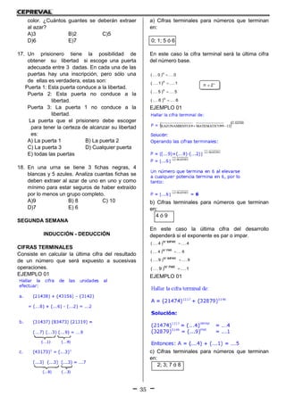 35
color. ¿Cuántos guantes se deberán extraer
al azar?
A)3 B)2 C)5
D)6 E)7
17. Un prisionero tiene la posibilidad de
obtener su libertad si escoge una puerta
adecuada entre 3 dadas. En cada una de las
puertas hay una inscripción, pero sólo una
de ellas es verdadera, estas son:
Puerta 1: Esta puerta conduce a la libertad.
Puerta 2: Esta puerta no conduce a la
libertad.
Puerta 3: La puerta 1 no conduce a la
libertad.
La puerta que el prisionero debe escoger
para tener la certeza de alcanzar su libertad
es:
A) La puerta 1 B) La puerta 2
C) La puerta 3 D) Cualquier puerta
E) todas las puertas
18. En una urna se tiene 3 fichas negras, 4
blancas y 5 azules. Analiza cuantas fichas se
deben extraer al azar de uno en uno y como
mínimo para estar seguros de haber extraído
por lo menos un grupo completo.
A)9 B) 8 C) 10
D)7 E) 6
SEGUNDA SEMANA
INDUCCIÓN - DEDUCCIÓN
CIFRAS TERMINALES
Consiste en calcular la última cifra del resultado
de un número que será expuesto a sucesivas
operaciones.
EJEMPLO 01
a) Cifras terminales para números que terminan
en:
0; 1; 5 ó 6
En este caso la cifra terminal será la última cifra
del número base.
0...)0...( n

1...)1...( n

5...)5...( n

6...)6...( n

EJEMPLO 01
b) Cifras terminales para números que terminan
en:
4 ó 9
En este caso la última cifra del desarrollo
dependerá si el exponente es par o impar.
4...)4...( IMPARN

6...)4...( PARN

9...)9...( IMPARN

1...)9...( PARN

EJEMPLO 01
c) Cifras terminales para números que terminan
en:
2; 3; 7 ó 8
n 
 Z
 