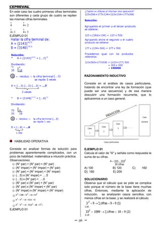 36
En este caso las cuatro primeras cifras terminales
son diferentes y cada grupo de cuatro se repiten
las mismas cifras terminales.
14
4
0
0
 34
24
0
0


EJEMPLO 01
HABILIDAD OPERATIVA
Consiste en analizar formas de solución para
problemas aparentemente complicados, con un
poco de habilidad matemática e intuición práctica.
Observaciones
☺ (N° par) + (N° par) = (N° par)
☺ (N° impar) + (N° impar) = (N° par)
☺ (N° par) + (N° impar) = (N° impar)
☺ (…5) x (N° impar) = ….5
☺ (…5) x (N° par) = ….0
☺ (N° par) x (N° par) = (N° par)
☺ (N° par) x (N° impar) = (N° par)
☺ (N° impar) x (N° impar) = (N° impar)
☺
222
)ba(bab2a 
☺ )ba)(ba(ba 22

☺ )baba)(ba(ba 2233

EJEMPLO 01
RAZONAMIENTO INDUCTIVO
Consiste en el análisis de casos particulares,
tratando de encontrar una ley de formación (que
puede ser una secuencia) y de esa manera
descubrir una formación recurrente, que lo
aplicaremos a un caso general.
Caso
1
Caso
2
Caso
3
Caso
General
INDUCCIÓN
Casos particulares

EJEMPLO 01
Calcula el valor de "A" y señala como respuesta la
suma de su cifras.
2
A 333 333
20 cifras

A) 100 B) 120 C) 160
D) 180 E) 200
SOLUCIONARIO
Observa que el cálculo que se pide se complica
solo porque el número de la base tiene muchas
cifras. Entonces, mediante la aplicación de
inducción, se analizarán casos sencillos, con
menos cifras en la base, y se realizará el cálculo.
    2
1 cif.
3 9 cifras 9 9 (1)
    2
2 cif.
33 1089 cifras 18 9 (2)
 