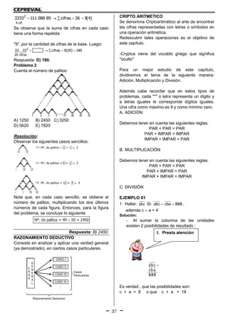 37
    2
4 cif.
3333 111 088 89 cifras 36 9(4)
Se observa que la suma de cifras en cada caso
tiene una forma repetida:
"9", por la cantidad de cifras de la base. Luego:
    2
20 cifras
33 33 cifras 9(20) 180
Respuesta: D) 180.
Problema 2
Cuenta el número de palitos:
A) 1250 B) 2450 C) 3250
D) 5620 E) 7820
Resolución:
Observar los siguientes casos sencillos:
Nota que, en cada caso sencillo, se obtiene el
número de palitos, multiplicando los dos últimos
números de cada figura. Entonces, para la figura
del problema, se concluye lo siguiente:
Respuesta: B) 2450.
RAZONAMIENTO DEDUCTIVO
Consiste en analizar y aplicar una verdad general
(ya demostrado), en ciertos casos particulares.

Razonamiento Deductivo
Casos
Particulares
CASO I
C
A
S
O
G
E
N
E
R
A
L
CASO II
CASO III
CASO IV
CRIPTO ARITMETICO
Se denomina Criptoaritmético al arte de encontrar
las cifras representadas con letras o símbolos en
una operación aritmética.
Redescubrir tales operaciones es el objetivo de
este capítulo.
-Cryptus viene del vocablo griego que significa
"oculto"
Para un mejor estudio de este capítulo,
dividiremos el tema de la siguiente manera:
Adición, Multiplicación y División.
Además cabe recordar que en estos tipos de
problemas, cada "*" o letra representa un dígito y
a letras iguales le corresponde dígitos iguales.
Una cifra como máximo es 9 y como mínimo cero.
A. ADICIÓN
Debemos tener en cuenta las siguientes reglas:
PAR + PAR = PAR
PAR + IMPAR = IMPAR
IMPAR + IMPAR = PAR
B. MULTIPLICACIÓN
Debemos tener en cuenta las siguientes reglas:
PAR × PAR = PAR
PAR × IMPAR = PAR
IMPAR × IMPAR = IMPAR
C. DIVISIÓN
EJEMPLO 01
1. Hallar: abc Si: abc cba 888  ,
además c – a = 4
Solución:
- Al sumar la columna de las unidades
existen 2 posibilidades de resultado :
abc
cba
888

Es verdad , que las posibilidades son:
c + a = 8 o que c + a = 18
I. Presta atención
 