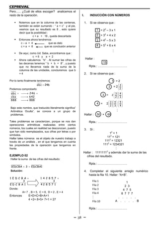 38
Pero...... ¿Cuál de ellos escoger? analicemos el
resto de la operación.
 Notemos que en la columna de las centenas,
también se están sumando : “ a + c” y al pie,
veamos que su resultado es 8 , esto quiere
decir que la posibilidad :
c + a = 18 , queda descartada
 Entonces ahora tendremos:
c – a = 4 que es dato
c + a = 8 que es conclusión anterior
 De aquí, como Ud. Sabe, encontramos que :
c = 6 y a = 2
 Ahora calculemos “b” . Al sumar las cifras de
las decenas tenemos “ b + b = 8” , y puesto
que no llevamos nada de la suma de la
columna de las unidades, concluiremos que b
= 4
Por lo tanto finalmente tendremos:
abc 246
Podemos comprobarlo:
abc 246
cba 642
888 888
  


Bajo este nombre, que traducido literalmente significa”
Aritmética Oculta”, se conoce a un grupo de
problemas.
Tales problemas se caracterizan, porque se nos dan
operaciones aritméticas realizadas entre ciertos
números, los cuales en realidad se desconocen, puesto
que han sido reemplazados, sus cifras por letras o por
símbolos.
Hallar tales números es el objeto de nuestro trabajo a
través de un análisis , en el que tengamos en cuenta
las propiedades de la operación que tengamos en
frente.
EJEMPLO 02
Hallar la suma de las cifras del resultado:
1EDCBA 3 EDCBA1 
Solución:
1 E D C B A
3
E D C B A 1
 1 4 2 8 5 7
3
4 2 8 5 7 1

Donde:
A= 7 , B = 5, C = 8, D = 2 , E = 4
Entonces E+D+C+B+A+1
4 +2+ 8+5+ 7+1 = 27
I. INDUCCIÓN CON NÚMEROS
1. Si se observa que :
1 = 22
– 3 x 1
2 = 32
+ 4 x 2
3 = 42
– 5 x 3
4 = 52
+ 6 x 4

Hallar :
15
Rpta.: …………………………
2. Si se observa que :
1 = 2
2 = 2 







2
3
3 = 















3
4
2
3
2
4 = 2 















3
4
2
3








4
5

Hallar : 50 + 60
Rpta.: …………………………
3. Si :
12
= 1
112
= 121
1112
= 12321
1112
= 1234321

Hallar : 11111112
y además dar la suma de las
cifras del resultado.
Rpta.: …………………………
4. Completar el siguiente arreglo numérico
hasta la fila 10. Hallar: “A+B”.
1
2 3
4 7 5
8 7 7 7
. . . . .
A . . . . B
Rpta.: …………………………
Fila 1
Fila 2
Fila 3
Fila 4

Fila 10
 