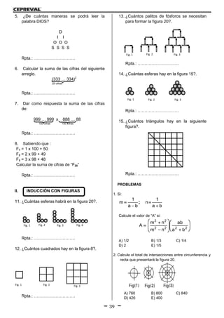39
5. ¿De cuántas maneras se podrá leer la
palabra DIOS?
D
I I
O O O
S S S S
Rpta.: …………………………
6. Calcular la suma de las cifras del siguiente
arreglo.
(333 … 334)2
20 cifras
Rpta.: …………………………
7. Dar como respuesta la suma de las cifras
de:
999 … 999 x 888 … 88
100 cifras 100 cifras
Rpta.: …………………………
8. Sabiendo que :
F1 = 1 x 100 + 50
F2 = 2 x 99 + 49
F3 = 3 x 98 + 48
Calcular la suma de cifras de “F20”
Rpta.: …………………………
II. INDUCCIÓN CON FIGURAS
11. ¿Cuántas esferas habrá en la figura 20?.
Rpta.: …………………………
12. ¿Cuántos cuadrados hay en la figura 8?.
Rpta.: …………………………
13. ¿Cuántos palitos de fósforos se necesitan
para formar la figura 20?.
Rpta.: …………………………
14. ¿Cuántas esferas hay en la figura 15?.
Rpta.: …………………………
15. ¿Cuántos triángulos hay en la siguiente
figura?.
Rpta.: …………………………
PROBLEMAS
1. Si:
ba
1
n
ba
1
m



 ;
Calcule el valor de “A” si:

















2222
22
ba
ab
nm
nm
A
A) 1/2 B) 1/3 C) 1/4
D) 2 E) 1/5
2. Calcule el total de intersecciones entre circunferencia y
recta que presentará la figura 20.
A) 760 B) 800 C) 840
D) 420 E) 400
Fig. 1 Fig. 2 Fig. 3 Fig. 4
Fig. 1 Fig. 2 Fig. 3
Fig. 1 Fig. 2 Fig. 3
Fig. 1 Fig. 2 Fig. 3
 
