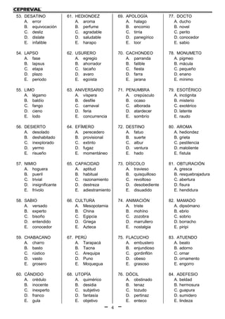 4
53. DESATINO
A. error
B. equivocación
C. desliz
D. dislate
E. infalible
54. LAPSO
A. fase
B. lapsus
C. etapa
D. plazo
E. periodo
55. LIMO
A. légamo
B. baldío
C. fango
D. cieno
E. lodo
56. DESIERTO
A. desolado
B. deshabitado
C. inexplorado
D. yermo
E. risueño
57. NIMIO
A. hoguera
B. pueril
C. trivial
D. insignificante
E. frívolo
58. SABIO
A. versado
B. experto
C. bisoño
D. entendido
E. conocedor
59. CHABACANO
A. charro
B. basto
C. rústico
D. vasto
E. grosero
60. CÁNDIDO
A. crédulo
B. inocente
C. inexperto
D. franco
E. gula
61. HEDIONDEZ
A. aroma
B. perfume
C. agradable
D. saludable
E. harapo
62. USURERO
A. egregio
B. ahorrador
C. tacaño
D. avaro
E. egoísta
63. ANIVERSARIO
A. víspera
B. desfile
C. carnaval
D. feria
E. concurrencia
64. EFÍMERO
A. perecedero
B. provisional
C. extinto
D. fugaz
E. momentáneo
65. CAPACIDAD
A. aptitud
B. habitual
C. razonamiento
D. destreza
E. adiestramiento
66. CULTURA
A. Mesopotamia
B. China
C. Egipcia
D. Griega
E. Azteca
67. PERÚ
A. Tarapacá
B. Tacna
C. Arequipa
D. Puno
E. Moquegua
68. UTOPÍA
A. quimérico
B. desidia
C. subjetivo
D. fantasía
E. objetivo
69. APOLOGÍA
A. halago
B. encomio
C. tirria
D. panegírico
E. loor
70. CACHONDEO
A. parranda
B. falible
C. fiesta
D. farra
E. jarana
71. PENUMBRA
A. crepúsculo
B. ocaso
C. alborada
D. atardecer
E. sombrío
72. DESTINO
A. fatuo
B. suerte
C. albur
D. ventura
E. hado
73. DÍSCOLO
A. travieso
B. quisquilloso
C. revoltoso
D. desobediente
E. disuadido
74. ANIMACIÓN
A. triste
B. mohíno
C. zozobra
D. marrullero
E. nostalgia
75. FLACUCHO
A. embustero
B. enjundioso
C. gordinflón
D. obeso
E. grasoso
76. DÓCIL
A. obstinado
B. tenaz
C. tozudo
D. pertinaz
E. enteco
77. DOCTO
A. ducho
B. novel
C. perito
D. conocedor
E. sabio
78. MONUMETO
A. pigmeo
B. mácula
C. pequeño
D. enano
E. mínimo
79. ESOTÉRICO
A. incógnita
B. misterio
C. exotérico
D. latente
E. raudo
80. AROMA
A. hediondez
B. grieta
C. pestilencia
D. maloliente
E. fístula
81. OBTURACIÓN
A. gresca
B. resquebrajadura
C. abertura
D. fisura
E. hendidura
82. MAMADO
A. dipsómano
B. ebrio
C. sobrio
D. borracho
E. piripi
83. ATUENDO
A. beato
B. adorno
C. ornar
D. ornamento
E. engorro
84. ADEFESIO
A. beldad
B. hermosura
C. guapura
D. sumidero
E. lindeza
 