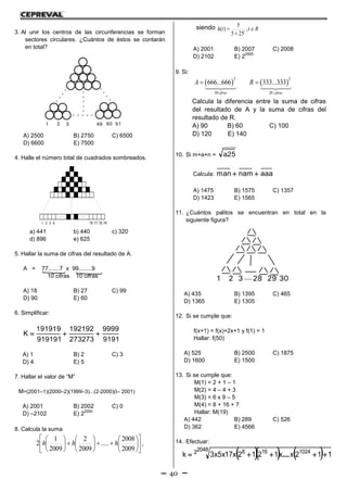40
3. Al unir los centros de las circunferencias se forman
sectores circulares. ¿Cuántos de éstos se contarán
en total?
A) 2500 B) 2750 C) 6500
D) 6600 E) 7500
4. Halle el número total de cuadrados sombreados.
a) 441 b) 440 c) 320
d) 896 e) 625
5. Hallar la suma de cifras del resultado de A.
A = 77.......7 x 99........9
10 cifras 10 cifras
A) 18 B) 27 C) 99
D) 90 E) 60
6. Simplificar:
9191
9999
273273
192192
919191
191919
K 
A) 1 B) 2 C) 3
D) 4 E) 5
7. Hallar el valor de “M”
M=(2001–1)(2000–2)(1999–3)...(2-2000)(I– 2001)
A) 2001 B) 2002 C) 0
D) –2102 E) 2
2000
8. Calcula la suma
























2009
2008
.....
2009
2
2009
1
2 hhh ,
siendo Rtth t


 ,
255
5
)(
A) 2001 B) 2007 C) 2008
D) 2102 E) 2
2000
9. Si:
   
2 2
30 20
666...666 333...333
cifras cifras
A R 
Calcula la diferencia entre la suma de cifras
del resultado de A y la suma de cifras del
resultado de R.
A) 90 B) 60 C) 100
D) 120 E) 140
10. Si m+a+n = 25a
Calcula: aaanamman 
A) 1475 B) 1575 C) 1357
D) 1423 E) 1565
11. ¿Cuántos palitos se encuentran en total en la
siguiente figura?
A) 435 B) 1395 C) 465
D) 1365 E) 1305
12. Si se cumple que:
f(x+1) = f(x)+2x+1 y f(1) = 1
Hallar: f(50)
A) 525 B) 2500 C) 1875
D) 1600 E) 1500
13. Si se cumple que:
M(1) = 2 + 1 – 1
M(2) = 4 – 4 + 3
M(3) = 6 x 9 – 5
M(4) = 8 + 16 + 7
Hallar: M(19)
A) 442 B) 289 C) 526
D) 362 E) 4566
14. Efectuar:
    20482 1024168
112xx1212x17x5x3k  ....
 