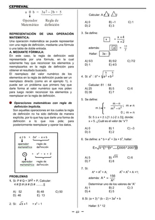42
a b = 3a 2b + 5 2
Operador
Matemático
Regla de
definición
REPRESENTACIÓN DE UNA OPERACIÓN
MATEMÁTICA:
Una operación matemática se puede representar
con una regla de definición, mediante una fórmula
o una tabla de doble entrada.
A. MEDIANTE FÓRMULA:
En este caso, la regla de definición está
representada por una fórmula, en la cual
solamente hay que reconocer los elementos y
reemplazarlos en la regla de definición para
obtener el resultado buscado.
El reemplazo del valor numérico de los
elementos en la regla de definición puede ser un
reemplazo directo (como en el ejemplo 1), o
puede ser un problema que primero hay que
darle forma al valor numérico que nos piden
para luego recién reconocer los elementos y
reemplazar en la regla de definición.
Operaciones matemáticas con regla de
definición Implícita.
Son aquellas operaciones en los cuales la regla
de definición no ha sido definida de manera
explícita, por lo que hay que darle una forma de
definición a lo que nos pide; para
posteriormente reemplazar y operar los datos.
PROBLEMAS
1. Si: P # Q = 3P2 + P, Calcular:
4 # [5 # (4 # (5 # .........)]
A) 52 B) 48 C) 50
D) 46 E) 13
2. Si: 1x  = x2
– 1
Calcular: A = 2 - 1
A) 0 B) –1 C) 1
D) 2 E) 3
3. Se define:
x =
2x
4x


además: a =
7
11
Hallar: 3a - 5
A) 5/3 B) 5/2 C) 7/2
D) 1 E) 4/3
4. Si: ab
 ba
= 2
b
2
b
ba 
Calcular: 81  64
A) 25 B) 5 C) 6
D) 36 E) 7
5. Se define:
m  n =
nm0
nm
nm
nm
22




;
;
Si: 5  x = 2  [1  (-2  3)], donde:
x  5. ¿Cuál es el valor de “x”?
A) 0 B) 1 C) –3
D) 3 E) 2
6. Se define: a * b = a2
+ 2a + b0
, hallar:
   20072005975E *.....***
A) 5 B) 35 C) 6
D) 7 E) 8
7. Si:
A* = A2
+ A; A0
= A2
+ A +1;
además:


A
156
A *
Determinar uno de los valores de “A”
A) 1 B) 2 C) 3
D) 4 E) 5
8.Si: (a + 3) * (b – 2) = 3a2
+ b
Hallar: 5 * 12
 