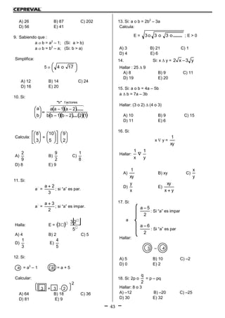 43
A) 26 B) 87 C) 202
D) 56 E) 41
9. Sabiendo que :
a  b = a2
– 1; (Si: a > b)
a  b = b2
– a; (Si: b > a)
Simplifica:
5  




 17o4
A) 12 B) 14 C) 24
D) 16 E) 20
10. Si:
  
     122b1bb
2a1aa
b
a
f actoresb
....
......
""








  
Calcula: 























2
9
5
10
3
8
A)
9
2
B)
2
9
C)
8
1
D) 8 E) 9
11. Si:
a
=
3
2a 
; si “a” es par.
a
=
2
3a 
; si “a” es impar.
Halla: E =    




5
23
3
A) 4 B) 2 C) 5
D)
3
1
E)
5
4
12. Si:
a = a2
– 1 a = a + 5
Calcular:
2
3 + 3 - 2
A) 64 B) 18 C) 36
D) 81 E) 9
13. Si: a o b = 2b2
– 3a
Calcula:
E = ........o3o3o3 ; E > 0
A) 3 B) 21 C) 1
D) 4 E) 6
14. Si: x  y = y3x2 
Hallar : 25  9
A) 8 B) 9 C) 11
D) 19 E) 20
15. Si: a o b = 4a – 5b
a  b = 7a – 3b
Hallar: (3 o 2)  (4 o 3)
A) 10 B) 9 C) 15
D) 11 E) 6
16. Si:
x  y =
xy
1
Hallar:
y
1
x
1

A)
xy
1
B) xy C)
y
x
D)
x
y
E)
yx
xy

17. Si:
2
5a 
: Si “a” es impar
a
2
6a 
: Si “a” es par
Hallar:
3 – 4
A) 5 B) 10 C) –2
D) 0 E) 2
18. Si: 2p o
2
q
= p – pq
Hallar: 8 o 3
A) –12 B) –20 C) –25
D) 30 E) 32
 