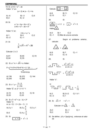 44
19. Si: a  b = a2
– ab
Hallar: “x” en:
(x + 2)  (x – 1) = 4x
A) –6 B) –3 C) 6
D) 2 E) –2
20. Si:
a * b = 3a + 2b + b2
y
a # b = a2
– ab + b2
Hallar “x” en:
2 # x = a * x
A) 1 B) 0 C) 2
D) –2 E) –1
21. Si:
B2AA
B
1 2

Calcular: 2  3
A) 81 B) 80 C) 72
D) 64 E) 55
22. Si: a * m = m + a. Hallar:
P =1*1+2*4+3*9+4*16 + 5 * 25 .....
16 términos
A) 136 B) 272 C) 144
D) 240 E) 360
23. Si: x * y =
y2x
yx


Hallar “Z”, si: Z * 3 = 5 * 1
A) 10 B) 15 C) 18
D) 20 E) 25
24. Si: a2
+ b2
= (a  b) + 2ª
Hallar “x”,
si: (x + 2)  2 = (2x – 1)  3
A) 2 y 1 B) 2 y
3
4
C) 3 y 1
D) 5 E) 4 y -
3
2
25. Si:
x + 3 = x2
– 3
Calcula : 1 + 2
A) 6 B) 11 C) 13
D) 15 E) 1
26. Si:
x = x + 2 y x = x2
+ 3
Hallar: 2
A) 0 B) 1 C) 2
D) –1 E) Más de una es correcta
27. Según el problema anterior,
calcular:
17 + 26
A) 8 B) 7 C) –1
D) 2 E) –5
28. Si:
a b c =
cba
cba 23


a b c =
cba
abc 22


Hallar “x”:
si:
2 x 1 - 1 x 3 =
15
1
A) 2 B) 2 ó 2 C) 1 ó 1
D) –2 E) 1
29. Si: 1x  = x2
– 1
Calcular: A = 2 - 1
A) 0 B) –1 C) 1
D) 2 E) 3
30. Se define: p*q = 2pq/(p+q), entonces el valor
de
 