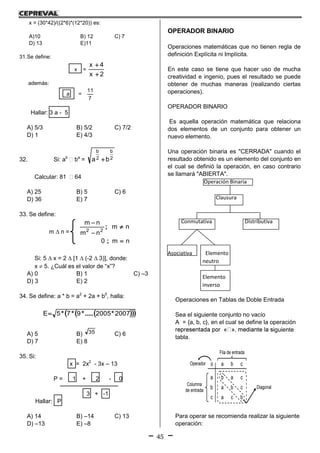 45
x = (30*42)/((2*6)*(12*20)) es:
A)10 B) 12 C) 7
D) 13 E)11
31.Se define:
x =
2x
4x


además:
a =
7
11
Hallar: 3 a - 5
A) 5/3 B) 5/2 C) 7/2
D) 1 E) 4/3
32. Si: ab
 ba
= 2
b
2
b
ba 
Calcular: 81  64
A) 25 B) 5 C) 6
D) 36 E) 7
33. Se define:
m  n =
nm0
nm
nm
nm
22




;
;
Si: 5  x = 2  [1  (-2  3)], donde:
x  5. ¿Cuál es el valor de “x”?
A) 0 B) 1 C) –3
D) 3 E) 2
34. Se define: a * b = a2
+ 2a + b0
, halla:
   20072005975E *.....***
A) 5 B) 35 C) 6
D) 7 E) 8
35. Si:
x = 2x2
- 3x – 13
P = 1 + 2 - 0
3 + -1
Hallar: P
A) 14 B) –14 C) 13
D) –13 E) –8
OPERADOR BINARIO
Operaciones matemáticas que no tienen regla de
definición Explícita ni Implícita.
En este caso se tiene que hacer uso de mucha
creatividad e ingenio, pues el resultado se puede
obtener de muchas maneras (realizando ciertas
operaciones).
OPERADOR BINARIO
Es aquella operación matemática que relaciona
dos elementos de un conjunto para obtener un
nuevo elemento.
Una operación binaria es "CERRADA" cuando el
resultado obtenido es un elemento del conjunto en
el cual se definió la operación, en caso contrario
se llamará "ABIERTA".
Operación Binaria
Clausura
Conmutativa Distributiva
Asociativa Elemento
neutro
Elemento
inverso
Operaciones en Tablas de Doble Entrada
Sea el siguiente conjunto no vacío
A = {a, b, c}, en el cual se define la operación
iguiente
tabla.
Fila de entrada
Columna
de entrada
cba
caba
cbab
bcac
Operador
Diagonal
Para operar se recomienda realizar la siguiente
operación:
 