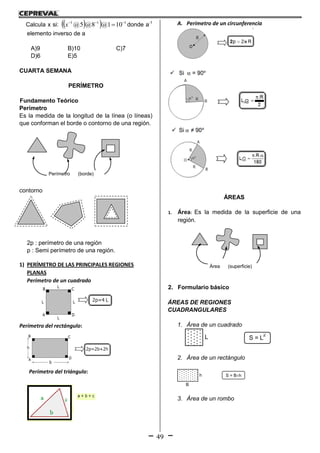 49
Calcula x si:    111
101@8@5@ 
x donde a-1
elemento inverso de a
A)9 B)10 C)7
D)6 E)5
CUARTA SEMANA
PERÍMETRO
Fundamento Teórico
Perímetro
Es la medida de la longitud de la línea (o líneas)
que conforman el borde o contorno de una región.
contorno
2p : perímetro de una región
p : Semi perímetro de una región.
1) PERÍMETRO DE LAS PRINCIPALES REGIONES
PLANAS
Perímetro de un cuadrado
Perímetro del rectángulo:
Perímetro del triángulo:
A. Perímetro de un circunferencia
ÁREAS
1. Área: Es la medida de la superficie de una
región.
2. Formulario básico
ÁREAS DE REGIONES
CUADRANGULARES
1. Área de un cuadrado
S = L
2
L
2. Área de un rectángulo
S = Bh
B
h
3. Área de un rombo
Perímetro (borde)
Àrea (superficie)
 