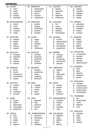 5
85. JOVEN
A. senil
B. añejo
C. inopia
D. vetusto
E. decrépito
86. DESCONEXIÓN
A. zahorí
B. unión
C. escisión
D. conector
E. fusión
87. RUPTURA
A. separar
B. desliar
C. fisgón
D. desunir
E. apartar
88. BULLICIO
A. bullanga
B. batahola
C. trifulca
D. disputa
E. sesudo
89. FRENESÍ
A. fervor
B. abulia
C. entusiasmo
D. vehemencia
E. pasión
90. CAUTIVO
A. esclavo
B. preso
C. rehén
D. confinado
E. presidio
91. LABIA
A. locuaz
B. tullido
C. elocuencia
D. verbosidad
E. parlanchín
92. FANGO
A. lodo
B. cieno
C. baladí
D. barro
E. légamo
93. DESIERTO
A. deshabitado
B. desolado
C. yermo
D. luctuoso
E. inexplorado
94. PREFACIO
A. colofón
B. prólogo
C. preámbulo
D. proemio
E. preludio
95. CURSI
A. vulgar
B. vasto
C. refinado
D. basto
E. chabacano
96. MUTILAR
A. amputar
B. decapitar
C. guillotinar
D. extirpar
E. proliferar
97. BIZARRO
A. atrevido
B. pusilánime
C. audaz
D. insolente
E. temerario
98. SIMA
A. cúspide
B. cumbre
C. cresta
D. ápice
E. exiguo
99. CIMA
A. algazara
B. fosa
C. barranco
D. abismo
E. orco
100. GENEROSIDAD
A. altruismo
B. bienhechor
C. huraño
D. garbo
E. caballero
101. CORTÉS
A. desaire
B. desprecio
C. altivez
D. algarabía
E. arrogancia
102. SUTILEZA
A. fino
B. suave
C. elegante
D. delicado
E. marimorena
103. ACERVO
A. cúmulo
B. aglomeración
C. montículo
D. abundancia
E. paupérrimo
104. MERMA
A. mengua
B. pérdida
C. mentecato
D. disminución
E. perjuicio
105. LIBERTINO
A. agüero
B. vicio
C. depravado
D. disoluto
E. honesto
106. ARTE
A. pintura
B. poesía
C. poeta
D. música
E. literatura
107. ASCENDENCIA
A. prosapia
B. estirpe
C. casta
D. aborigen
E. nieto
108. HOLGAZÁN
A. diligente
B. pigre
C. poltrón
D. flojo
E. gandul
109. INTERÉS
A. plétora
B. empatía
C. dejadez
D. desidia
E. apatía
110. CEÑIDO
A. extendido
B. grandioso
C. proliferar
D. amplio
E. azaroso
111. INGERIR
A. tragar
B. engullir
C. comer
D. digerir
E. degustar
112. POTESTAD
A. conminación
B. facultad
C. libertad
D. albedrío
E. determinación
113. ESCRIBIR
A. tinta
B. lápiz
C. lapicero
D. bolígrafo
E. pluma
114. ECOLOGÍA
A. reciclaje
B. conservación
C. contaminación
D. preservación
E. reforestación
115. FISONOMÍA
A. faz
B. idiosincrasia
C. rostro
D. aspecto
E. cariz
116. GRILLETE
A. esposas
B. cepo
C. brete
D. metal
E. cadena
 