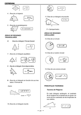 50
S =
2
dD 
d
D
4. Área de un trapecio
5. Área de un paralelogramo
S = (ab) sen a
b
h

ÁREAS DE REGIONES
TRIANGULARES
III. Áreadeuntriángulo/FórmulaGeneral
S =
2
hB
B
h
7. Área de un triángulo equilátero
8. Áreadeuntriángulo/formatrigonométrica
9. Área de un triángulo en función de sus tres
lados / Fórmula de
Herón
10. Área de un triángulo inscrito
11. Área de un triángulo circunscrito
P = Semiperímetro
ÁREAS DE REGIONES
CIRCULARES
12. Área de un círculo
13. Área de un sector circular
14. Área de una corona circular
PRINCIPALES TEOREMAS
Teorema de Pitágoras
En todo triángulo rectángulo, el cuadrado
de la longitud de la hipotenusa es igual a la
suma de los cuadrados de las longitudes de
sus catetos.
 