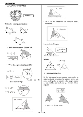 52
1. Área del círculo 2. Área del sector circular
5. Área del segmento circular 6. Área de la zona circular
3. Área de la corona circular 4. Trapecio Circular
A = R 2
 = 3,1416
R
A =
S =
360°°
360°
R






R
R
2
2
A
B
O
A B
S =
S
A B
Si: AB // EF S
E F
S =
A B E F
S = (R - r ) 2 2
S
r
R
S = O
A
B
- O
E
F
R
O R
O S
r
A
B
E
F
O R

R
R
- Área AOB
S =
360°


(R - r )
2 2
LUNULA DE HIPÓCRATES
A
B
C
X
M
Z
Y
M = X + Y + Z
Triángulos rectángulos notables:
 Área de un trapecio circular (S):
2. Área del sector circular
6. Área de la zona circular
4. Trapecio Circular
A =
360°°
R
R
2
A
B
O
A B
Si: AB // EF S
E F
S =
A B E F
S = O
A
B
- O
E
F
R
S
r
A
B
E
F
O R

R
R
S =
360°


(R - r )2 2
 Área del segmento circular (S):
 Área de la
zona circular (S):
ción
AF
FC
B
CA
F
S1 S2
CD
BD Ceviana BM Mediana
A
B
M
C A
B
C
3S
S S S
S S
S
SS
G Baricentro
G
B
CA
F
S1
S2
S
S
1
2
BF
FC
3n
 Si G es el baricentro del triángulo ABC,
entonces:
Observaciones: Triangulo
Tambien:
 Segunda Relación.-
Si dos triángulos tienen ángulos congruentes o
suplementarios, entonces la relación entre sus
áreas será igual a la relación entre los productos
de las medidas de los lados que forman dichos
ángulos.
a
3a
60°
30°
2a 45°
45°
2a
a
a
3a
53°
37°
5a
4a
S
S
1
2
AF
FC
CA
F
S1 S2
S
A
B
CD
BD Ceviana BM Mediana
A
B
M
C
3S
S S
A
S1
n 3n
1° Relación
S
S
1
2
AF
FC
B
CA
F
S1 S2
S
A
B
CD
BD Ceviana BM Mediana
A
B
M
C A
B
C
3S
S S S
S S
S
SS
G Baricentro
G
B
CA
F
S1
S2
S
S
1
2
BF
FC
n 3n
4
AreaΔrea
S 
ACMN //
 