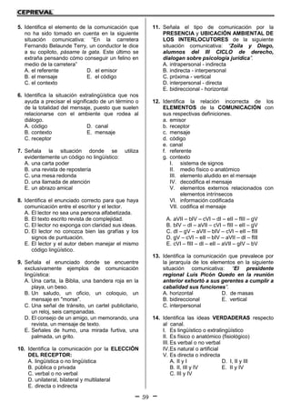 59
5. Identifica el elemento de la comunicación que
no ha sido tomado en cuenta en la siguiente
situación comunicativa: “En la carretera
Fernando Belaunde Terry, un conductor le dice
a su copiloto, pásame la gata. Este último se
extraña pensando cómo conseguir un felino en
medio de la carretera”
A. el referente D. el emisor
B. el mensaje E. el código
C. el contexto
6. Identifica la situación extralingüística que nos
ayuda a precisar el significado de un término o
de la totalidad del mensaje, puesto que suelen
relacionarse con el ambiente que rodea al
diálogo.
A. código D. canal
B. contexto E. mensaje
C. receptor
7. Señala la situación donde se utiliza
evidentemente un código no lingüístico:
A. una carta poder
B. una revista de repostería
C. una mesa redonda
D. una llamada de atención
E. un abrazo amical
8. Identifica el enunciado correcto para que haya
comunicación entre el escritor y el lector.
A. El lector no sea una persona alfabetizada.
B. El texto escrito revista de complejidad.
C. El lector no exponga con claridad sus ideas.
D. El lector no conozca bien las grafías y los
signos de puntuación.
E. El lector y el autor deben manejar el mismo
código lingüístico.
9. Señala el enunciado donde se encuentre
exclusivamente ejemplos de comunicación
lingüística:
A. Una carta, la Biblia, una bandera roja en la
playa, un beso.
B. Un saludo, un oficio, un coloquio, un
mensaje en "morse".
C. Una señal de tránsito, un cartel publicitario,
un reloj, seis campanadas.
D. El consejo de un amigo, un memorando, una
revista, un mensaje de texto.
E. Señales de humo, una mirada furtiva, una
palmada, un grito.
10. Identifica la comunicación por la ELECCIÓN
DEL RECEPTOR:
A. lingüística o no lingüística
B. pública o privada
C. verbal o no verbal
D. unilateral, bilateral y multilateral
E. directa o indirecta
11. Señala el tipo de comunicación por la
PRESENCIA y UBICACIÓN AMBIENTAL DE
LOS INTERLOCUTORES de la siguiente
situación comunicativa: “Zoila y Diego,
alumnos del III CICLO de derecho,
dialogan sobre psicología jurídica”.
A. intrapersonal - indirecta
B. indirecta - interpersonal
C. próxima - vertical
D. interpersonal - directa
E. bidireccional - horizontal
12. Identifica la relación incorrecta de los
ELEMENTOS de la COMUNICACIÓN con
sus respectivas definiciones.
a. emisor
b. receptor
c. mensaje
d. código
e. canal
f. referente
g. contexto
I. sistema de signos
II. medio físico o anatómico
III. elemento aludido en el mensaje
IV. decodifica el mensaje
V. elementos externos relacionados con
elementos intrínsecos
VI. información codificada
VII. codifica el mensaje
A. aVII – bIV – cVI – dI – eII – fIII – gV
B. bIV – dI – aVII – cVI – fIII – eII – gV
C. dI – gV – aVII – bIV – cVI – eII – fIII
D. gV – cVI – eII – bIV – aVII – dI – fIII
E. cVI – fIII – dI – eII – aVII – gIV – bV
13. Identifica la comunicación que prevalece por
la jerarquía de los elementos en la siguiente
situación comunicativa: “El presidente
regional Luis Picón Quedo en la reunión
anterior exhortó a sus gerentes a cumplir a
cabalidad sus funciones”.
A. horizontal D. de masas
B. bidireccional E. vertical
C. interpersonal
14. Identifica las ideas VERDADERAS respecto
al canal.
I. Es lingüístico o extralingüístico
II. Es físico o anatómico (fisiológico)
III. Es verbal o no verbal
IV.Es natural o artificial
V. Es directa o indirecta
A. II y I D. I, II y III
B. II, III y IV E. II y IV
C. III y IV
 