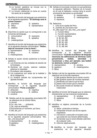 63
D. La función apelativa se vincula con la
función metalingüística.
E. La función referencial no toma en cuenta
los seres de la realidad.
5. Identifica la función del lenguaje que predomina
en la siguiente expresión: “El domingo será el
primer examen”.
A. expresiva D. apelativa
B. fática E. representativa
C. estética
6. Discrimina la opción que no corresponde a las
funciones del lenguaje.
A. comunicativa D. expresiva
B. fática E. apelativa
C. metalingüística
7. Identifica la función del lenguaje que predomina
en la siguiente situación comunicativa: "Hellen,
deja de conversar y haz tu tarea".
A. representativa D. expresiva
B. fática E. conativa
C. metalingüística
8. Señala la opción donde predomina la función
apelativa.
A. Los fonemas son las unidades de estudio de
la fonología.
B. Hombres del mundo, seamos realistas:
pidamos lo imposible.
C. El profesor más simpático.
D. Los sustantivos son seres de la realidad o
de la inteligencia.
E. La fonética estudia los componentes del
aparato fonador.
9. Identifica la función del lenguaje que
corresponde a la siguiente situación
comunicativa: "Ponte a estudiar".
A. atribución D. cognitiva
B. metalingüística E. estética
C. conativa
10. Señala cuál de los siguientes enunciados NO
se relaciona con la función fática:
A.¡Hurra!
B.Un, dos, tres, ......,probando.
C.Ok, todo se entendió.
D.Escúchenme un momento, por favor.
E.Aló, aló ¿sí?
11. Identifica la función del lenguaje que predomina
en la siguiente situación comunicativa: "Aló,
aló, ¿me escuchas?"
A.representativa D. emotiva
B.apelativa E. metalingüística
C.fática
12. Señala el enunciado correcto al cual pertenece
la siguiente definición: “Nombre de la función
en la cual el hablante o emisor tiene la acción
principal de demostrar su emotividad”
A. estética D. representativa
B. apelativa E. metalingüística
C. expresiva
13. Relaciona:
I. Lima es la capital del Perú.
II. ¡Cambia de una buena vez!
III. ¿Me copia? Un, dos, tres; ¿me copia?
a. Función fática
b. Función representativa
c. Función apelativa
A. IB, IIA, IIIC
B. IC, IIA, IIIB
C. IB, IIC, IIIA
D. IA, IIB, IIIC
E. IC, IIB, IIIA
14. Identifica la función del lenguaje que
corresponde a la siguiente situación
comunicativa: “Cuando el profesor de lenguaje
menciona las definiciones de términos como
pensamiento, lealtad, eternidad o
recomenzar, y dice, por ejemplo, que lealtad
es abstracto, común y simple”.
A. representativa D. emotiva
B. apelativa E. metalingüística
C. fática
15. Señala cuál de los siguientes enunciados NO se
relaciona con la función expresiva:
A.¡Me gustaría decirte que lo siento mucho!
B.¡Me gustaría querer de muchas maneras!
C.¡Perdónalo por todo lo que te hizo!
D.¡Deseo todo el bien para tu familia!
E.¡No puedo mirarte sin temblar de
melancolía!
16. Identifica la función del lenguaje que se relaciona
directamente con las oraciones exclamativas.
A. representativa D. emotiva
B. apelativa E. metalingüística
C. fática
17. Identifica el objetivo primordial de la función
apelativa.
A. Hacer productivo el tiempo.
B. Comprobar el buen uso de los signos
lingüísticos.
C. Convencer o persuadir al receptor para
que actúe de una manera determinada.
D. Comprobar que el canal utilizado esté libre
de cualquier ruido.
E. Informar objetivamente.
18. Identifica la función del lenguaje que
predomina en la siguiente situación
 