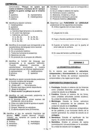 64
comunicativa: "Porque no quiero que
vuelva el destino a burlarse de mí / porque
prefiero la guerra contigo que el invierno
sin ti".
A.apelativa D. representativa
B.expresiva E. metalingüística
C.estética
19. Identifica la relación correcta.
I. metalingüística
II. apelativa
III.referencial
a. Carolina llegó temprano a la academia.
b. En avión hay diptongo.
c. Cálmense, por favor.
A. Ic, IIb, IIa D. Ia, IIb, IIc
B. Ib, IIc, IIIa E. Ib, IIa, IIIc
C. Ic, IIa, IIIb
20. Identifica el enunciado que corresponde a las
características del lenguaje como racional.
A. Es momentáneo.
B. Es un producto histórico.
C. Todos los humanos la poseemos.
D. Nacemos con ella.
E. Es producto de un proceso de reflexión.
21. Identifica la función del lenguaje que
corresponde a la siguiente definición:
“Cuando utilizamos oraciones de
características enunciativas y nuestra
principal intención es informar objetivamente”.
A.representativa D. metalingüística
B.emotiva E. apelativa
C.fática
22. Identifica la opción correcta donde predomina
la función conativa del lenguaje.
A. Estrellas del cielo, tus ojos.
B. ¿Están allí?........ No te escucho.
C. Nuestro país sigue siendo dependiente.
D. ¡Abajo la dictadura!
E. Ribeyroescribió"Losgallinazossinplumas".
23. Identifica en qué enunciado predomina la
FUNCIÓN CONATIVA.
A. El domingo será el primer examen del
CEPREVAL CICLO B-2014.
B. Cada uno sabe donde le aprieta el zapato.
C. Sonría, por favor.
D. Amigos, Alejandro es estudioso.
E. El idioma español tiene 24 fonemas.
24. Identifica el tipo de variación lingüística del
término “NIÑO” cuando decimos “chiuchi”,
“chibolo”, etc. teniendo en cuenta el ÁREA
GEOGRÁFICO.
A. fonético D. lexicológico
B. semántico E. morfológico
C. sintáctico
25. Identifica la característica que no corresponde a
la lengua.
A. Es un código o sistema de signos.
B. Fenómeno social o colectivo.
C. Abstracta, inmaterial y virtual.
D. Fenómeno individual o personal.
E. Producto histórico (diacronía).
26. Determina qué FUNCIONES del LENGUAJE
predominan en los siguientes enunciados:
 A Dios rogando con el mazo dando.
……………………………………….
 Lárgate de mi vida.
……………………………………….
 Hugo y Sandra aprobaron el tercer examen.
……………………………………….
 Cuando el hambre entra por la puerta el
amor sale por la ventana.
……………………………………….
 En casa del herrero cuchillo de palo.
……………………………………….
LA GRAMÁTICA ESPAÑOLA
Es la ciencia que estudia la estructura,
componentes y funcionamiento de una lengua,
es decir las formas de construir expresiones
comprensibles y las reglas que le rigen.
COMPONENTES GRAMATICALES
1. Fonología. Estudia el sistema de los fonemas
como unidades distintivas (sonido ideal). Su
unidad de estudio es el fonema.
2. Fonética. Estudia el sistema de los fonos,
como unidades articuladas (sonido acústico).
Su unidad de estudio es el fono.
3. Morfología. Estudia la forma, estructura
interna y variaciones de las palabras. Su
unidad de estudio es el morfema.
4. Sintaxis. Estudia las relaciones sintagmáticas
de las palabras y sus funciones dentro de la
oración gramatical. Su unidad de estudio es el
sintagma.
5. Semántica. Estudia el significado de los
signos. Su unidad de estudio es el sema.
6. Semiótica. Analiza el proceso de signos
(simbolización) convencionales en la sociedad.
Su unidad de estudio son los signos.
SEMANA 2
 