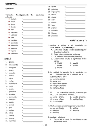 68
Ejercicios
Transcribe fonológicamente las siguientes
palabras:
biología =_______________________
física =_______________________
toyota =_______________________
familia =_______________________
sexi =_______________________
campana =_______________________
violinista =_______________________
juez =_______________________
humildad =_______________________
excursión =_______________________
bendición =_______________________
vagancia =_______________________
roperito =_______________________
cremolada =_______________________
NIVEL II
1. gracias =_______________________
2. misericordia =_______________________
3. transporte =_______________________
4. llavero =_______________________
5. zancudo =_______________________
6. éxtasis =_______________________
7. juerga =_______________________
8. huelga =_______________________
9. experiencia =_______________________
10. crudo =_______________________
11. cereza =_______________________
12. geometría =_______________________
13. lenguaje =_______________________
14. compuestas =_______________________
15. semiótica =_______________________
16. sandía =_______________________
17. correré =_______________________
18. gozo =_______________________
19. xilófono =_______________________
20. ratero =_______________________
21. caracol =_______________________
22. exportar =_______________________
23. lingüística =_______________________
24. aguaje =_______________________
25. actitudes =_______________________
26. organografía =_______________________
27. señora =_______________________
28. chaval =_______________________
29. cabro =_______________________
30. exitoso =_______________________
31. yeso =_______________________
32. papaya =_______________________
33. montaña =_______________________
34. Uruguay =_______________________
35. girasoles =_______________________
PRÁCTICA Nº 2 – I
1. Analiza y señala si el enunciado es
VERDADERO (V) o FALSO (F)
A. La fonética estudia sonidos desde el punto
de vista articulatorio.
B. Existe más fonemas que grafemas.
C. Los fonemas son unidades abstractas.
D. La semántica estudia el significado de los
signos.
A. FFVFF D. VVVFF
C. FVVFF E. VFVFF
E. FFVVF
2. La unidad de estudio de la semántica es
el…….;mientras que de la fonética es el……
(CEPREVAL C- 2013)
A. semema, sonido
B. sema, fono
C. significado, sonido
D. sintagma, fonema
E. morfema, frase
3. El …….. es una unidad psíquica; mientras que
el ……. es una unidad concreta.
A. sema – fonema D. sonido - grafema
C. fonema – fono E. sonido - fono
E. fono - sonido
4. Un fonema se caracteriza por ser una unidad:
A. con significado D. gráfica
C. concreta E. acústica
E. distintiva
3. Analiza y relaciona.
I. Estudia los sonidos de una lengua como
fenómenos físicos.
 