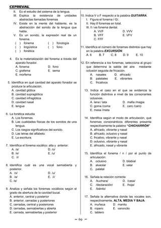 69
II. Es el estudio del sistema de la lengua.
III. Explica la existencia de unidades
abstractas llamadas fonemas
IV. Existe en la mente del hablante; es la
abstracción del sonido de la lengua que
habla.
V. Es un sonido, la expresión real de un
fonema.
( ) fonema ( ) fonología
( ) lingüística ( ) fono
( ) fonética
4. Es la materialización del fonema a través del
aparato fonador.
A. fonema D. fono
C. grafema E. sema
E. morfema
5. Identifica en qué cavidad del aparato fonador se
produce la articulación.
A. cavidad glótica
B. cavidad supraglótica
C. cavidad infraglótica
D. cavidad nasal
E. lengua
6. La fonética estudia
A. Los fonemas.
B. Las cualidades físicas de los sonidos de una
lengua.
C. Los rasgos significativos del sonido.
D. Las letras del alfabeto.
E. La escritura.
7. Identifica el fonema vocálico: alta y anterior:
A. /a/ D. /o/
B. /e/ E. /u/
C. /i/
8. Identifica cuál es una vocal semiabierta y
posterior.
A. /o/ D. /u/
B. /a/ E. /i/
C. /e/
9. Analiza y señala los fonemas vocálicos según el
grado de abertura de la cavidad bucal.
A. anterior, central y posterior
B. anterior, cerradas y posteriores
C. cerradas, central y posteriores
D. cerradas, semiabiertas y abierta
E. cerrada, semiabiertas y posterior
10. Indica V o F respecto a la palabra GUITARRA.
I. Figura el fonema / G/.
II. Hay 8 fonemas en total.
III. /t / es fonema dental.
A. VVF D. VVV
B. VFF E. VFV
C. FFF
11. Identifica el número de fonemas distintos que hay
en la palabra EXCURSIÓN.
A. 6 B. 7 C. 8 D. 9 E. 10
12. En referencia a los fonemas, selecciona al grupo
que determina la salida del aire mediante
oclusión seguida de fricación.
A. nasales D. africado
B. palatales E. vibrantes
C. fricativos
13. Indica el caso en el que se evidencia la
función distintiva a nivel de las consonantes
oclusivas.
A. lana / lata D. mafia /magia
C. goma /coma E. caro /carro
E. mesa /meta
14. Identifica según el modo de articulación, qué
fonemas consonánticos diferentes presenta
respectivamente la palabra “CHICHARRÓN”
A. africado, vibrante y nasal
B. africado, oclusivo y nasal
C. fricativo, vibrante y nasal
D. oclusivo, vibrante y nasal
E. africado, nasal y vibrante
15. Identifica el fonema / n / por el punto de
articulación:
A. oclusivo D. bilabial
B. alveolar E. velar
C. palatal
16. Señala la relación correcta:
A. /kuchara/ D. /casa/
C. /declaración/ E. /hoja/
E. /biénto/
17. Señala la alternativa donde las vocales son,
respectivamente, ALTA, MEDIA Y BAJA.
A. muñeca D. manito
B. ropero E. varoncito
C. tablero
 