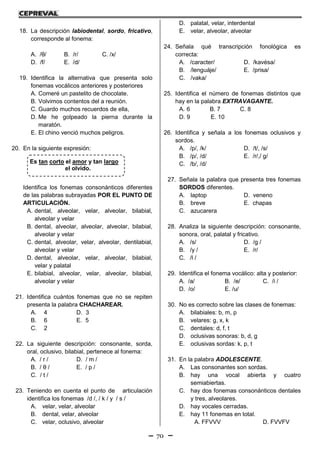 70
Es tan corto el amor y tan largo
el olvido.
18. La descripción labiodental, sordo, fricativo,
corresponde al fonema:
A. /θ/ B. /r/ C. /x/
D. /f/ E. /d/
19. Identifica la alternativa que presenta solo
fonemas vocálicos anteriores y posteriores
A. Comeré un pastelito de chocolate.
B. Volvimos contentos del a reunión.
C. Guardo muchos recuerdos de ella,
D. Me he golpeado la pierna durante la
maratón.
E. El chino venció muchos peligros.
20. En la siguiente expresión:
Identifica los fonemas consonánticos diferentes
de las palabras subrayadas POR EL PUNTO DE
ARTICULACIÓN.
A. dental, alveolar, velar, alveolar, bilabial,
alveolar y velar
B. dental, alveolar, alveolar, alveolar, bilabial,
alveolar y velar
C. dental, alveolar, velar, alveolar, dentilabial,
alveolar y velar
D. dental, alveolar, velar, alveolar, bilabial,
velar y palatal
E. bilabial, alveolar, velar, alveolar, bilabial,
alveolar y velar
21. Identifica cuántos fonemas que no se repiten
presenta la palabra CHACHAREAR.
A. 4 D. 3
B. 6 E. 5
C. 2
22. La siguiente descripción: consonante, sorda,
oral, oclusivo, bilabial, pertenece al fonema:
A. / r / D. / m /
B. / θ / E. / p /
C. / t /
23. Teniendo en cuenta el punto de articulación
identifica los fonemas /d /, / k / y / s /
A. velar, velar, alveolar
B. dental, velar, alveolar
C. velar, oclusivo, alveolar
D. palatal, velar, interdental
E. velar, alveolar, alveolar
24. Señala qué transcripción fonológica es
correcta:
A. /caracter/ D. /kavésa/
B. /lenguáje/ E. /prisa/
C. /vaka/
25. Identifica el número de fonemas distintos que
hay en la palabra EXTRAVAGANTE.
A. 6 B. 7 C. 8
D. 9 E. 10
26. Identifica y señala a los fonemas oclusivos y
sordos.
A. /p/, /k/ D. /t/, /s/
B. /p/, /d/ E. /r/,/ g/
C. /b/, /d/
27. Señala la palabra que presenta tres fonemas
SORDOS diferentes.
A. laptop D. veneno
B. breve E. chapas
C. azucarera
28. Analiza la siguiente descripción: consonante,
sonora, oral, palatal y fricativo.
A. /s/ D. /g /
B. /y / E. /r/
C. /l /
29. Identifica el fonema vocálico: alta y posterior:
A. /a/ B. /e/ C. /i /
D. /o/ E. /u/
30. No es correcto sobre las clases de fonemas:
A. bilabiales: b, m, p
B. velares: g, x, k
C. dentales: d, f, t
D. oclusivas sonoras: b, d, g
E. oclusivas sordas: k, p, t
31. En la palabra ADOLESCENTE.
A. Las consonantes son sordas.
B. hay una vocal abierta y cuatro
semiabiertas.
C. hay dos fonemas consonánticos dentales
y tres, alveolares.
D. hay vocales cerradas.
E. hay 11 fonemas en total.
A. FFVVV D. FVVFV
 