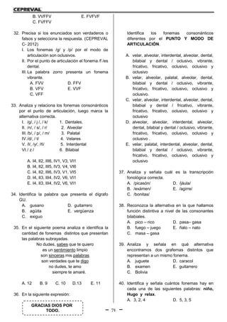 71
GRACIAS DIOS POR
TODO.
B. VVFFV E. FVFVF
C. FVFFV
32. Precisa si los enunciados son verdaderos o
falsos y selecciona la respuesta. (CEPREVAL
C- 2012)
I. Los fonemas /g/ y /p/ por el modo de
articulación son oclusivos.
II. Por el punto de articulación el fonema /f /es
dental.
III. La palabra zorro presenta un fonema
vibrante.
A. FVV D. FFV
B. VFV E. VVF
C. VFF
33. Analiza y relaciona los fonemas consonánticos
por el punto de articulación, luego marca la
alternativa correcta.
I. /g/, / j /, / k/ 1. Dentales.
II. /n/, / s/, / r/ 2. Alveolar
III. /b/, / p/, / m/ 3. Palatal
IV./d/, / t/ 4. Velares
V. /l/, /y/, /ñ/ 5. Interdental
VI./ z / 6. Bilabial
A. I4, II2, III6, IV1, V3, VI1
B. I4, II2, III5, IV3, V4, VI6
C. I4, II2, III6, IV3, V1, VI5
D. I4, II3, III4, IV2, V6, VI1
E. I4, II3, III4, IV2, V6, VI1
34. Identifica la palabra que presenta el dígrafo
GU.
A. gusano D. guitarrero
B. agüita E. vergüenza
C. exiguo
35. En el siguiente poema analiza e identifica la
cantidad de fonemas distintos que presentan
las palabras subrayadas.
No dudes, sabes que te quiero
es un sentimiento limpio
son sinceras mis palabras
son verdades que te digo
no dudes, te amo
siempre te amaré.
A. 12 B. 9 C. 10 D.13 E. 11
36. En la siguiente expresión:
Identifica los fonemas consonánticos
diferentes por el PUNTO Y MODO DE
ARTICULACIÓN.
A. velar, alveolar, interdental, alveolar, dental,
bilabial y dental / oclusivo, vibrante,
fricativo, fricativo, oclusivo, oclusivo y
oclusivo
B. velar, alveolar, palatal, alveolar, dental,
bilabial y dental / oclusivo, vibrante,
fricativo, fricativo, oclusivo, oclusivo y
oclusivo.
C. velar, alveolar, interdental, alveolar, dental,
bilabial y dental / fricativo, vibrante,
fricativo, fricativo, oclusivo, oclusivo y
oclusivo
D. alveolar, alveolar, interdental, alveolar,
dental, bilabial y dental / oclusivo, vibrante,
fricativo, fricativo, oclusivo, oclusivo y
oclusivo .
E. velar, palatal, interdental, alveolar, dental,
bilabial y dental / oclusivo, vibrante,
fricativo, fricativo, oclusivo, oclusivo y
oclusivo
37. Analiza y señala cuál es la transcripción
fonológica correcta.
A. /picasón/ D. /jáula/
B. /exámen/ E. /agirre/
C. /bonitas/
38. Reconozca la alternativa en la que hallamos
función distintiva a nivel de las consonantes
bilabiales.
A. pico – rico D. pasa– gasa
B. fuego – juego E. ñato – nato
C. masa – gasa
39. Analiza y señala en qué alternativa
encontramos dos grafemas distintos que
representan a un mismo fonema.
A. juguete D. caracol
B. examen E. guitarrero
C. Bolivia
40. Identifica y señala cuántos fonemas hay en
cada una de las siguientes palabras: niño,
Hugo y relax.
A. 3, 2, 4 D. 5, 3, 5
 