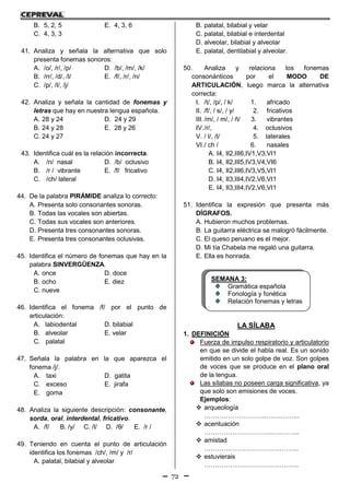 72
B. 5, 2, 5 E. 4, 3, 6
C. 4, 3, 3
41. Analiza y señala la alternativa que solo
presenta fonemas sonoros:
A. /o/, /r/, /p/ D. /b/, /m/, /k/
B. /rr/, /d/, /l/ E. /f/, /r/, /n/
C. /p/, /l/, /j/
42. Analiza y señala la cantidad de fonemas y
letras que hay en nuestra lengua española.
A. 28 y 24 D. 24 y 29
B. 24 y 28 E. 28 y 26
C. 24 y 27
43. Identifica cuál es la relación incorrecta.
A. /n/ nasal D. /b/ oclusivo
B. /r / vibrante E. /f/ fricativo
C. /ch/ lateral
44. De la palabra PIRÁMIDE analiza lo correcto:
A. Presenta solo consonantes sonoras.
B. Todas las vocales son abiertas.
C. Todas sus vocales son anteriores.
D. Presenta tres consonantes sonoras.
E. Presenta tres consonantes oclusivas.
45. Identifica el número de fonemas que hay en la
palabra SINVERGÜENZA.
A. once D. doce
B. ocho E. diez
C. nueve
46. Identifica el fonema /f/ por el punto de
articulación:
A. labiodental D. bilabial
B. alveolar E. velar
C. palatal
47. Señala la palabra en la que aparezca el
fonema /j/.
A. taxi D. gatita
C. exceso E. jirafa
E. goma
48. Analiza la siguiente descripción: consonante,
sorda, oral, interdental, fricativo.
A. /f/ B. /y/ C. /l/ D. /θ/ E. /r /
49. Teniendo en cuenta el punto de articulación
identifica los fonemas /ch/, /m/ y /r/
A. palatal, bilabial y alveolar
B. palatal, bilabial y velar
C. palatal, bilabial e interdental
D. alveolar, bilabial y alveolar
E. palatal, dentilabial y alveolar.
50. Analiza y relaciona los fonemas
consonánticos por el MODO DE
ARTICULACIÓN, luego marca la alternativa
correcta:
I. /t/, /p/, / k/ 1. africado
II. /f/, / s/, / y/ 2. fricativos
III. /m/, / m/, / ñ/ 3. vibrantes
IV./r/, 4. oclusivos
V. / l/, /l/ 5. laterales
VI./ ch / 6. nasales
A. I4, II2,III6,IV1,V3,VI1
B. I4, II2,III5,IV3,V4,VI6
C. I4, II2,III6,IV3,V5,VI1
D. I4, II3,III4,IV2,V6,VI1
E. I4, II3,III4,IV2,V6,VI1
51. Identifica la expresión que presenta más
DÍGRAFOS.
A. Hubieron muchos problemas.
B. La guitarra eléctrica se malogró fácilmente.
C. El queso peruano es el mejor.
D. Mi tía Chabela me regaló una guitarra.
E. Ella es honrada.
LA SÍLABA
1. DEFINICIÓN
Fuerza de impulso respiratorio y articulatorio
en que se divide el habla real. Es un sonido
emitido en un solo golpe de voz. Son golpes
de voces que se produce en el plano oral
de la lengua.
Las sílabas no poseen carga significativa, ya
que solo son emisiones de voces.
Ejemplos:
 arqueología
………………………..…….……...
 acentuación
…………………………..….……...
 amistad
……………………………………..
 estuvierais
……………………………………..
SEMANA 3:
Gramática española
Fonología y fonética
Relación fonemas y letras
 