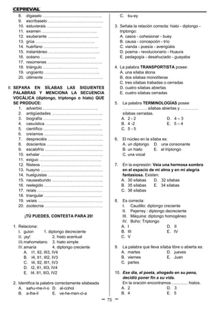 75
8. dígaselo ……………………………………..
9. escríbaselo …………………………………..
10. estuvierais …………………………………..
11. examen …………………………………..
12. exuberante ………………………………..
13. grúa ……………………………………..
14. huérfano …………………………………..
15. instantáneo ………………………………..
16. océano …………………………………..
17. resúmenes …………………………………..
18. triángulo …………………………………..
19. ungüento …………………………………..
20. útilmente ……………………………………..
II. SEPARA EN SÍLABAS LAS SIGUIENTES
PALABRAS Y MENCIONA LA SECUENCIA
VOCÁLICA (diptongo, triptongo o hiato) QUE
SE PRODUCE:
1. adverbio …………………………………..
2. antigüedades ………………………………..
3. biografía ……………………………………..
4. casuística …………………………………..
5. científico ……………………………………..
6. creíamos ……………………………………..
7. despreciéis …………………………………..
8. doscientos …………………………………...
9. escalofrío …………………………………….
10. exhalar ……………………………………….
11. exiguo ……………………………………….
12. filisteos ………………………………………
13. huayno ……………………………………….
14. huelguistas …………………………………..
15. nauseabundo ………………………………..
16. reelegido ……………………………………..
17. reíais …………………………………………
18. triangular …………………………………….
19. veíais …………………………………………
20. zootecnia …………………………………….
¡TÚ PUEDES, CONTESTA PARA 20!
1. Relaciona:
I. guion 1. diptongo decreciente
II. ¡ay! 2. hiato acentual
III.mahometano 3. hiato simple
IV.amaría 4. diptongo creciente
A. I1, II2, III3, IV4
B. I4, II1, III2, IV3
C. I4, II2, III1, IV3
D. I2, II1, III3, IV4
E. I4, II1, III3, IV2
2. Identifica la palabra correctamente silabeada
A. sahu-me-ri-o D. al-cohol
B. a-lhe-lí E. ve-he-men-ci-a
C. bu-ey
3. Señala la relación correcta: hiato - diptongo -
triptongo:
A. casos - cohesionar - buey
B. causa - concepción - trío
C. vianda - poesía - averigüéis
D. poema - revolucionario - Huaura
E. pedagogía - desahuciado - guayaba
4. La palabra TRANSPORTISTA posee:
A. una sílaba átona
B. dos sílabas monolíteras
C. tres sílabas trabadas o cerradas
D. cuatro sílabas abiertas
E. cuatro sílabas cerradas
5. La palabra TERMINOLOGÍAS posee
……………… sílabas abiertas y ………….
sílabas cerradas.
A. 2 - 2 D. 4 – 3
B. 4 -2 E. 5 – 4
C. 5 - 5
6. El núcleo en la sílaba es:
A. un diptongo D. una consonante
B. un hiato E. el triptongo
C. una vocal
7. En la expresión: Veía una hermosa sombra
en el espacio de mi alma y en mi alegría
fantasiosa. Existen:
A. 30 sílabas D. 32 sílabas
B. 35 sílabas E. 34 sílabas
C. 36 sílabas
8. Es correcta:
I. Caudillo: diptongo creciente
II. Pejerrey : diptongo decreciente
III. Máquina: diptongo homogéneo
IV. Búho: Triptongo
A. I D. II
B. III E. IV
C. V
9. La palabra que lleva sílaba libre o abierta es:
A. martes D. jueves
B. viernes E. Juan
C. partes
10. Ese día, el poeta, ahogado en su pena,
decidió poner fin a su vida.
En la oración encontramos .............. hiatos.
A. 2 D. 3
B. 4 E. 5
 