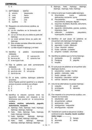 76
C. 6
11. DIPTONGO : HIATO
A. amorío : despreciéis
B. vivía : faena
C. cielo : piedra
D. dúo : púa
E. quiebra : río
12. Respecto a la concurrencia vocálica, es
correcto:
A. La «h» interfiere en la formación del
diptongo.
B. La «y» al inicio de una sílaba es parte del
diptongo.
C. La vocal cerrada tónica es parte del
diptongo.
D. Dos vocales cerradas diferentes siempre
forman diptongo.
E. La tilde impide el diptongo y el hiato.
13. Identifica la palabra incorrectamente
silabeada.
A. cons-ti-tuí D. sua-ve-ci-to
B. lau-re-a–do E. cons-tru-í-as
C. a-ve-ri-gua-rí-ais
14. Elija la palabra que está correctamente
silabeada.
A. ins-ti-tu-i–do D. dis-mi-nu-ir
B. pro-hi-bi–ción E. a-li-caí-da
C. dis-tri-buí-as
15. En el texto, cuántos diptongos podemos
encontrar.
Doña Paquita autorizó apadrinar a su ahijado,
porque el jueves vendería sus alhajas.
A. 5 D. 4
B. 2 E. 3
C. 6
16. Identifica la relación correcta entre los
siguientes vocablos con respecto a los
fenómenos que ocurren en la concurrencia
vocálica.
océano, mohíno, sahumerio, paguéis,
autorización, busquéis
A. diptongo, hiato, diptongo, hiato, triptongo,
diptongo, diptongo, triptongo
B. hiato, hiato, diptongo, hiato, triptongo,
hiato, triptongo, triptongo
C. hiato, diptongo, diptongo, diptongo,
diptongo, hiato, diptongo, triptongo
D. hiato, hiato, diptongo, diptongo,
diptongo, diptongo, diptongo, diptongo
E. diptongo, hiato, triptongo, diptongo,
diptongo, triptongo, hiato, triptongo
17. Indica la serie que muestra solo diptongos.
A. Arquímedes, Laura, pasiones,
descuentos, encuentro, quina
B. Paucartambo, tauromaquia,
esquizofrenia, exequias, alguien.
C. esquimal, Aureliano, Buendía, sahumerio,
materialización.
D. siguiente, individualista, gracias, quisiera,
lingüística, Saúl.
E. colección, ciudadano, paquistano,
huanuqueño, licuadora
18. Identifica en qué grupo de palabras se
encuentran solo diptongos homogéneos.
A. camionero - odriista - paquete
B. aguinaldo - Luisito - Marquito
C. Luisa - intuición - estoico
D. huida - cahuide - ciudades.
E. pingüino - cuidado - ahumado
19. Identifica la palabra que no forma triptongo:
A. averiguáis D. acariciáis
B. Paraguay E. paguéis
C. limpiáis
20. En qué grupo de palabras se encuentran solo
diptongos neutros.
A. enjuícienlos - viudez - triunfan
B. gestión - miércoles - siete
C. raudo - paisaje - oído
D. lingüística - casuística - rehúye
E. ciencia - beduino - aherrojar
21. Una de las alternativas no posee triptongo.
A. carguéis D. ¡guau!
B. amortiguáis E. apreciáis
C. hioides
22. Con respecto a la concurrencia vocálica, una
relación es incorrecta:
A. estudiaríais - piar
B. ahuyentaríais - palique
C. apreciaríais - cielo
D. averiguaríais - resguardar
E. amortiguaríais - repudiar
23. Teniendo en cuanta la secuencia vocálica
continúe la serie: risueño; reunir; sustituí;
reoía; ruego; ……………
A. tía D. feriado
B. ahumado E. ciento
C. juicio
 